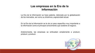 Las empresas en la Era de la
Información
La Era de la Información se hace patente, detonada por la globalización
de los mercados, así como su dinámica y agresividad actual.
En la Era de la Información se le da un peso específico muy importante a
la información como el principal conocimiento que sostiene el negocio.
Anteriormente, las empresas se enfocaban simplemente a producir,
producir y producir.
 