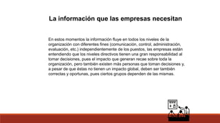 La información que las empresas necesitan
En estos momentos la información fluye en todos los niveles de la
organización con diferentes fines (comunicación, control, administración,
evaluación, etc.) independientemente de los puestos, las empresas están
entendiendo que los niveles directivos tienen una gran responsabilidad al
tomar decisiones, pues el impacto que generan recae sobre toda la
organización, pero también existen más personas que toman decisiones y,
a pesar de que éstas no tienen un impacto global, deben ser también
correctas y oportunas, pues ciertos grupos dependen de las mismas.
 