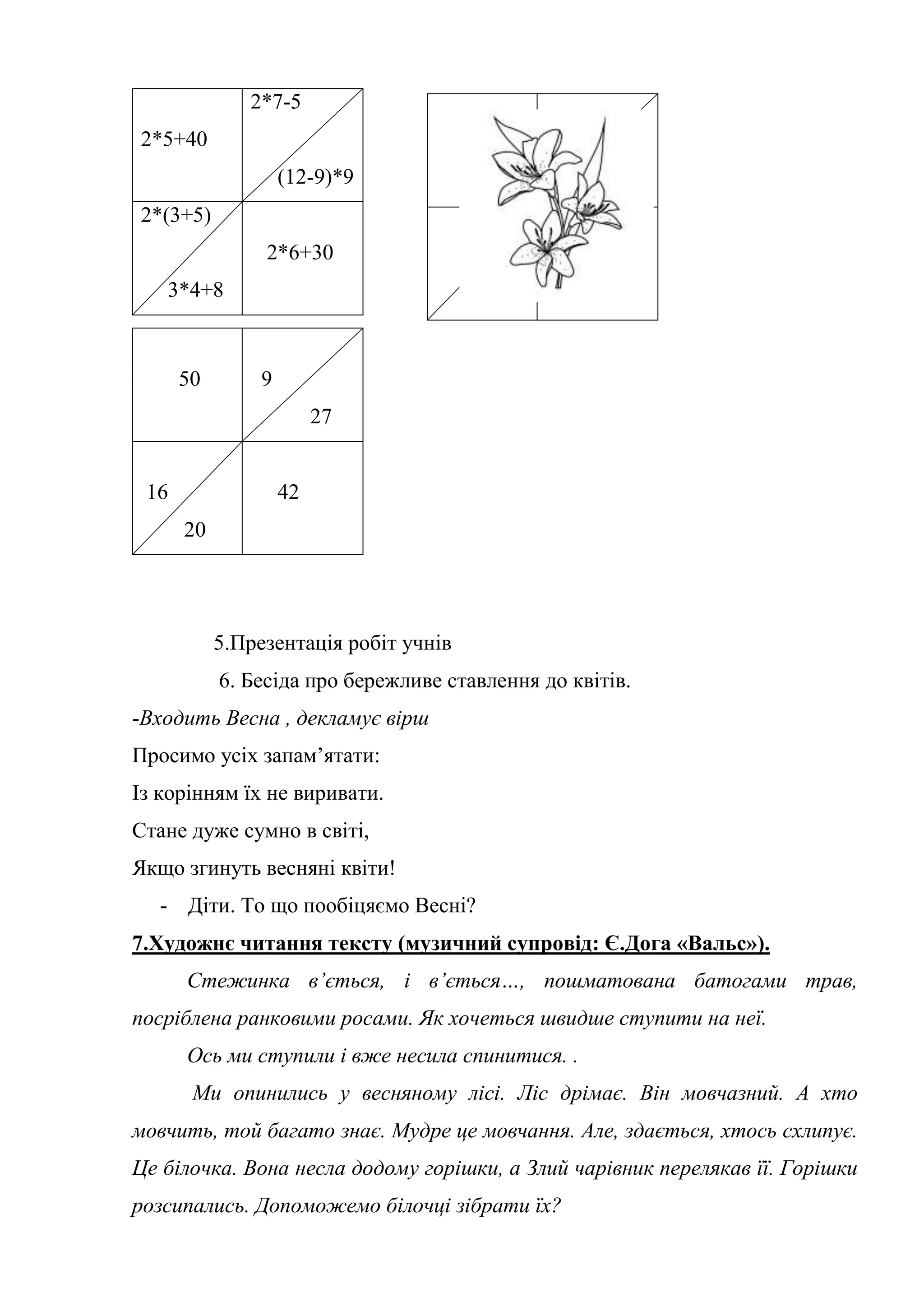 5.Презентація робіт учнів
6. Бесіда про бережливе ставлення до квітів.
-Входить Весна , декламує вірш
Просимо усіх запам’ятати:
Із корінням їх не виривати.
Стане дуже сумно в світі,
Якщо згинуть весняні квіти!
- Діти. То що пообіцяємо Весні?
7.Художнє читання тексту (музичний супровід: Є.Дога «Вальс»).
Стежинка в’ється, і в’ється…, пошматована батогами трав,
посріблена ранковими росами. Як хочеться швидше ступити на неї.
Ось ми ступили і вже несила спинитися. .
Ми опинились у весняному лісі. Ліс дрімає. Він мовчазний. А хто
мовчить, той багато знає. Мудре це мовчання. Але, здається, хтось схлипує.
Це білочка. Вона несла додому горішки, а Злий чарівник перелякав її. Горішки
розсипались. Допоможемо білочці зібрати їх?
2*5+40
2*7-5
(12-9)*9
2*(3+5)
3*4+8
2*6+30
50 9
27
16
20
42
 