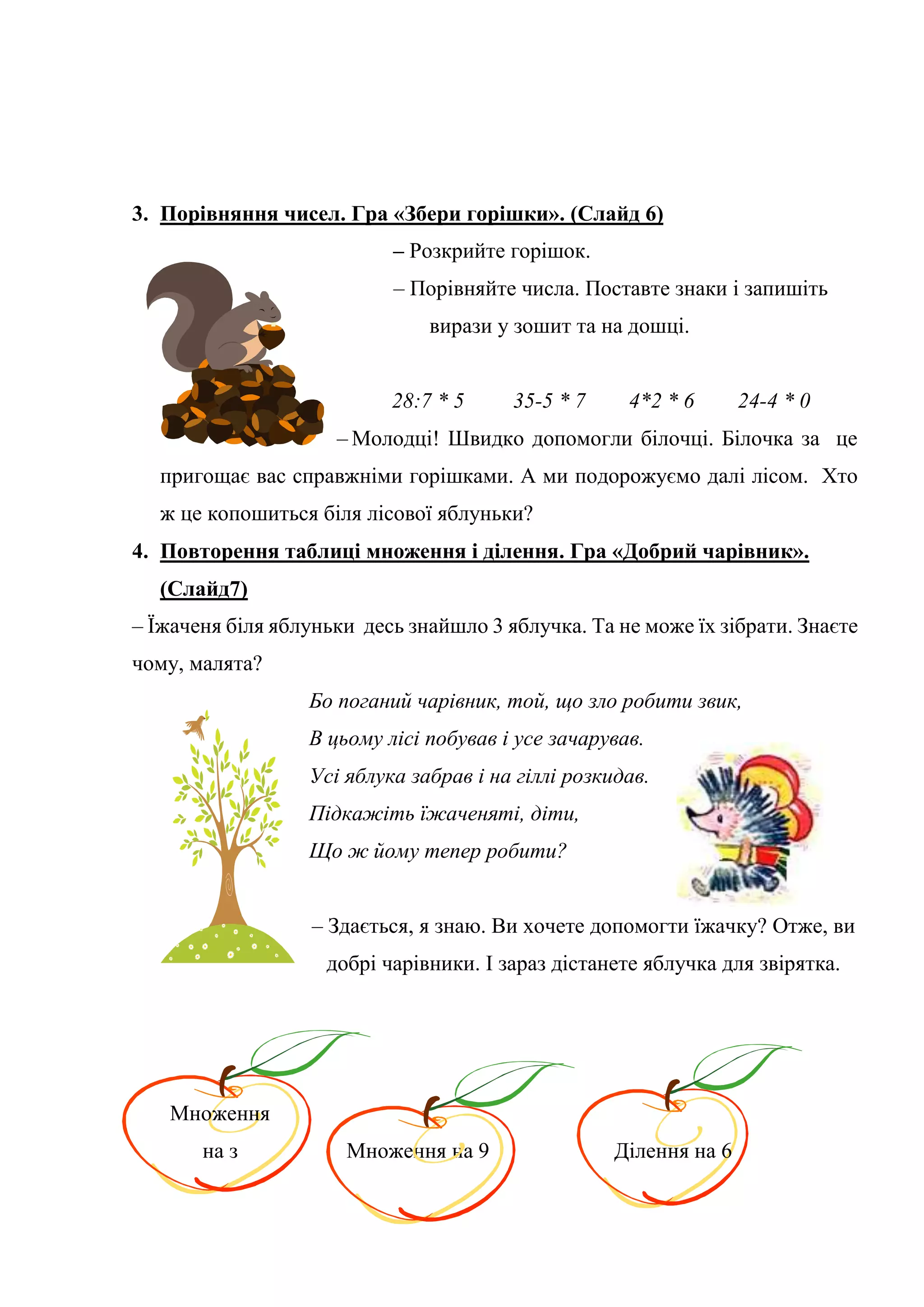 3. Порівняння чисел. Гра «Збери горішки». (Слайд 6)
– Розкрийте горішок.
– Порівняйте числа. Поставте знаки і запишіть
вирази у зошит та на дошці.
28:7 * 5 35-5 * 7 4*2 * 6 24-4 * 0
– Молодці! Швидко допомогли білочці. Білочка за це
пригощає вас справжніми горішками. А ми подорожуємо далі лісом. Хто
ж це копошиться біля лісової яблуньки?
4. Повторення таблиці множення і ділення. Гра «Добрий чарівник».
(Слайд7)
– Їжаченя біля яблуньки десь знайшло 3 яблучка. Та не може їх зібрати. Знаєте
чому, малята?
Бо поганий чарівник, той, що зло робити звик,
В цьому лісі побував і усе зачарував.
Усі яблука забрав і на гіллі розкидав.
Підкажіть їжаченяті, діти,
Що ж йому тепер робити?
– Здається, я знаю. Ви хочете допомогти їжачку? Отже, ви
добрі чарівники. І зараз дістанете яблучка для звірятка.
Множення
на з Множення на 9 Ділення на 6
 
