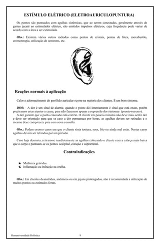 Humaniversidade Holística 9 
ESTÍMULO ELÉTRICO (ELETROAURICULOPUNTURA) 
Os pontos são puntuados com agulhas sistêmicas, que ao serem conectadas, geralmente através de garras jacaré ao estimulador elétrico, são emitidos impulsos elétricos, cuja frequência pode variar de acordo com a área a ser estimulada. 
Obs.: Existem vários outros métodos como pontas de cristais, pontas de látex, moxabustão, cromoterapia, utilização de sementes, etc. 
Reações normais à aplicação 
Calor e adormecimento do pavilhão auricular ocorre na maioria dos clientes. É um bom sintoma. 
DOR – A dor é um sinal de alarme, quando o ponto dói intensamente é sinal que está exato, porém precisamos estar atentos a causa, para não fazermos apenas a supressão dos sintomas (pronto-socorro). 
A dor garante que o ponto colocado está correto. O cliente em poucos minutos não deve mais sentir dor e deve ser orientado para que se caso a dor permaneça por horas, as agulhas devem ser retiradas e o mesmo deve comparecer para uma nova consulta. 
Obs.: Podem ocorrer casos em que o cliente sinta tontura, suor, frio ou ainda mal estar. Nestes casos agulhas devem ser retiradas por um período. 
Caso haja desmaio, retiram-se imediatamente as agulhas colocando o cliente com a cabeça mais baixa que o corpo e puntuam-se os pontos occipital, coração e suprarrenal. 
Contraindicações 
☯ 
Mulheres grávidas. 
☯ 
Inflamação ou infecção na orelha. 
Obs.: Em clientes desnutridos, anêmicos ou em jejuns prolongados, não é recomendada a utilização de muitos pontos ou estímulos fortes.  