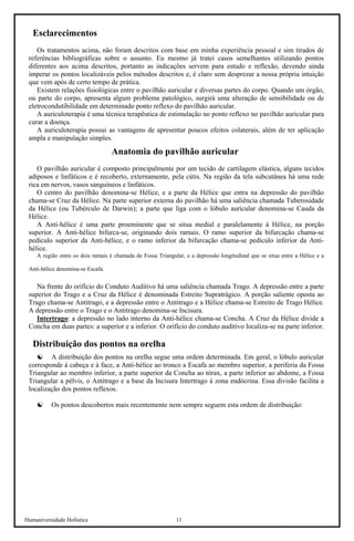 Humaniversidade Holística 11 
Esclarecimentos 
Os tratamentos acima, não foram descritos com base em minha experiência pessoal e sim tirados de referências bibliográficas sobre o assunto. Eu mesmo já tratei casos semelhantes utilizando pontos diferentes aos acima descritos, portanto as indicações servem para estudo e reflexão, devendo ainda imperar os pontos localizáveis pelos métodos descritos e, é claro sem desprezar a nossa própria intuição que vem após de certo tempo de prática. 
Existem relações fisiológicas entre o pavilhão auricular e diversas partes do corpo. Quando um órgão, ou parte do corpo, apresenta algum problema patológico, surgirá uma alteração de sensibilidade ou de eletrocondutibilidade em determinado ponto reflexo do pavilhão auricular. 
A auriculoterapia é uma técnica terapêutica de estimulação no ponto reflexo no pavilhão auricular para curar a doença. 
A auriculoterapia possui as vantagens de apresentar poucos efeitos colaterais, além de ter aplicação ampla e manipulação simples. 
Anatomia do pavilhão auricular 
O pavilhão auricular é composto principalmente por um tecido de cartilagem elástica, alguns tecidos adiposos e linfáticos e é recoberto, externamente, pela cútis. Na região da tela subcutânea há uma rede rica em nervos, vasos sanguíneos e linfáticos. 
O centro do pavilhão denomina-se Hélice, e a parte da Hélice que entra na depressão do pavilhão chama-se Cruz da Hélice. Na parte superior externa do pavilhão há uma saliência chamada Tuberosidade da Hélice (ou Tubérculo de Darwin); a parte que liga com o lóbulo auricular denomina-se Cauda da Hélice. 
A Anti-hélice é uma parte proeminente que se situa medial e paralelamente à Hélice, na porção superior. A Anti-hélice bifurca-se, originando dois ramais. O ramo superior da bifurcação chama-se pedículo superior da Anti-hélice, e o ramo inferior da bifurcação chama-se pedículo inferior da Anti- hélice. 
A região entre os dois ramais é chamada de Fossa Triangular, e a depressão longitudinal que se situa entre a Hélice e a Anti-hélice denomina-se Escafa. 
Na frente do orifício do Conduto Auditivo há uma saliência chamada Trago. A depressão entre a parte superior do Trago e a Cruz da Hélice é denominada Estreito Supratrágico. A porção saliente oposta ao Trago chama-se Antitrago, e a depressão entre o Antitrago e a Hélice chama-se Estreito de Trago Hélice. A depressão entre o Trago e o Antitrago denomina-se Incisura. 
Intertrago: a depressão no lado interno da Anti-hélice chama-se Concha. A Cruz da Hélice divide a Concha em duas partes: a superior e a inferior. O orifício do conduto auditivo localiza-se na parte inferior. 
Distribuição dos pontos na orelha 
☯ 
A distribuição dos pontos na orelha segue uma ordem determinada. Em geral, o lóbulo auricular corresponde à cabeça e à face, a Anti-hélice ao tronco a Escafa ao membro superior, a periferia da Fossa Triangular ao membro inferior, a parte superior da Concha ao tórax, a parte inferior ao abdome, a Fossa Triangular a pélvis, o Antitrago e a base da Incisura Intertrago à zona endócrina. Essa divisão facilita a localização dos pontos reflexos. 
☯ 
Os pontos descobertos mais recentemente nem sempre seguem esta ordem de distribuição:  