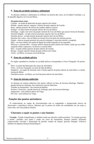 Humaniversidade Holística 13 
E. Zona da cavidade torácica e abdominal 
As doenças cardíacas c pulmonares se refletem, na maioria das vezes, na Cavidade Conchada, e as do aparelho digestivo na Cruz da Hélice. 
Os pontos dessa zona: 
Coração - no fundo da depressão da parte superior da Concha. 
Pulmão - parede anterior, superior e inferior da parte superior da Concha. 
Boca - parede posterior do orifício do conduto auditivo externo. 
Esôfago - no lado interno da porção inferior da Cruz da Hélice. 
Estômago - região com torno da porção terminal da Cruz da Hélice que possui forma de ferradura. Intestino delgado - no lado externo da porção superior da Cruz da Hélice. 
Intestino grosso - no lado interno da porção superior da Cruz da Hélice. 
Intestino reto e ânus - fica na Hélice no mesmo nível do ponto do intestino grosso. 
Fígado - situa-se na parte posterior da zona do estômago; é uma área estreita e comprida. 
Baço - um meio inferior da região do fígado da orelha esquerda (só na esquerda). 
Pâncreas e vesícula biliar - na parte inferior lateral da parte inferior da Concha, sendo que na orelha esquerda reflete o pâncreas e na direita a vesícula biliar. 
Rins - na parte média superior da pane inferior da Concha. 
Bexiga - na pane superior interna da parte inferior da Concha. 
Uretra - na Hélice, no mesmo nível da Bexiga. 
F. Zona da cavidade pélvica 
Os órgãos reprodutivos situados na cavidade pélvica correspondem à Fossa Triangular. Os pontos são: 
Pelve- no ponto da bifurcação dos ramos da Anti-hélice. 
Útero - na Fossa Triangular, no meio do lado da Hélice. 
Simpático - na região de transição entre a borda superior da perna inferior da Anti-hélice e a borda interna da Hélice. 
Genitália externa - na Hélice, no nível da perna inferior da Anti-hélice. 
G. Zona do sistema endócrino 
As doenças do sistema endócrino têm pontos reflexos na base da Incisura Intertrago. Hipófise - parede interna do Antitrago, face interna da zona do Subcórtex. 
Tiróidea ou Paratiróidea - face interna da hipófise. 
Ovários e Testículos - parede interna do Antitrago, perto da Incisura Intertrago. 
Suprarrenal - uma saliência abaixo do Trago. 
Pin-Tien - uma saliência no Trago. 
Funções dos pontos auriculares 
O conhecimento no campo da Auriculoterapia está se expandindo e enriquecendo através da observação e experiência clínicas. Sabemos que os pontos da orelha são semelhantes aos do corpo e, como estes, têm suas próprias funções. 
Citaremos a seguir os pontos e suas funções: 
Coração - Função tranquilizante, é também usado nas afecções cardiovasculares. "O coração governa a mente”, portanto, esse ponto é usado em casos de neurastenia; doenças mentais; disfunção cardiovascular; elevação e diminuição da pressão; estados de choque; glossite; faringite. Utiliza-se também em algumas doenças hematológicas.  