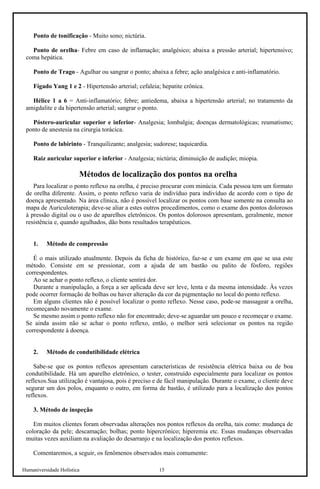 Humaniversidade Holística 15 
Ponto de tonificação - Muito sono; nictúria. 
Ponto de orelha- Febre em caso de inflamação; analgésico; abaixa a pressão arterial; hipertensivo; coma hepática. 
Ponto de Trago - Agulhar ou sangrar o ponto; abaixa a febre; ação analgésica e anti-inflamatório. 
Fígado Yang 1 e 2 - Hipertensão arterial; cefaleia; hepatite crônica. 
Hélice 1 a 6 = Anti-inflamatório; febre; antiedema, abaixa a hipertensão arterial; no tratamento da amigdalite e da hipertensão arterial; sangrar o ponto. 
Póstero-auricular superior e inferior- Analgesia; lombalgia; doenças dermatológicas; reumatismo; ponto de anestesia na cirurgia torácica. 
Ponto de labirinto - Tranquilizante; analgesia; sudorese; taquicardia. 
Raiz auricular superior e inferior - Analgesia; nictúria; diminuição de audição; miopia. 
Métodos de localização dos pontos na orelha 
Para localizar o ponto reflexo na orelha, é preciso procurar com minúcia. Cada pessoa tem um formato de orelha diferente. Assim, o ponto reflexo varia de indivíduo para indivíduo de acordo com o tipo de doença apresentado. Na área clínica, não é possível localizar os pontos com base somente na consulta ao mapa de Auriculoterapia; deve-se aliar a estes outros procedimentos, como o exame dos pontos dolorosos à pressão digital ou o uso de aparelhos eletrônicos. Os pontos dolorosos apresentam, geralmente, menor resistência e, quando agulhados, dão bons resultados terapêuticos. 
1. 
Método de compressão 
É o mais utilizado atualmente. Depois da ficha de histórico, faz-se e um exame em que se usa este método. Consiste em se pressionar, com a ajuda de um bastão ou palito de fósforo, regiões correspondentes. 
Ao se achar o ponto reflexo, o cliente sentirá dor. 
Durante a manipulação, a força a ser aplicada deve ser leve, lenta e da mesma intensidade. Às vezes pode ocorrer formação de bolhas ou haver alteração da cor da pigmentação no local do ponto reflexo. 
Em alguns clientes não é possível localizar o ponto reflexo. Nesse caso, pode-se massagear a orelha, recomeçando novamente o exame. 
Se mesmo assim o ponto reflexo não for encontrado; deve-se aguardar um pouco e recomeçar o exame. Se ainda assim não se achar o ponto reflexo, então, o melhor será selecionar os pontos na região correspondente à doença. 
2. 
Método de condutibilidade elétrica 
Sabe-se que os pontos reflexos apresentam características de resistência elétrica baixa ou de boa condutibilidade. Há um aparelho eletrônico, o tester, construído especialmente para localizar os pontos reflexos.Sua utilização é vantajosa, pois é preciso e de fácil manipulação. Durante o exame, o cliente deve segurar um dos polos, enquanto o outro, em forma de bastão, é utilizado para a localização dos pontos reflexos. 
3. Método de inspeção 
Em muitos clientes foram observadas alterações nos pontos reflexos da orelha, tais como: mudança de coloração da pele; descamação; bolhas; ponto hipercrônico; hiperemia etc. Essas mudanças observadas muitas vezes auxiliam na avaliação do desarranjo e na localização dos pontos reflexos. 
Comentaremos, a seguir, os fenômenos observados mais comumente:  