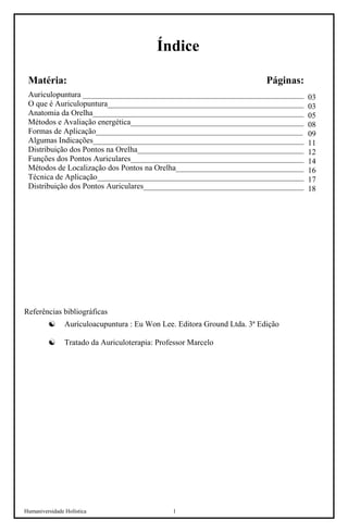 Humaniversidade Holística 1 
Índice 
Matéria: Páginas: 
Auriculopuntura ________________________________________________________ 
O que é Auriculopuntura__________________________________________________ 
Anatomia da Orelha_____________________________________________________ 
Métodos e Avaliação energética________________________________________________ 
Formas de Aplicação____________________________________________________ 
Algumas Indicações_____________________________________________________ 
Distribuição dos Pontos na Orelha__________________________________________ 
Funções dos Pontos Auriculares____________________________________________ 
Métodos de Localização dos Pontos na Orelha_________________________________ 
Técnica de Aplicação____________________________________________________ 
Distribuição dos Pontos Auriculares____________________________________________ 
Referências bibliográficas 
☯ 
Aurículoacupuntura : Eu Won Lee. Editora Ground Ltda. 3ª Edição 
☯ 
Tratado da Auriculoterapia: Professor Marcelo  