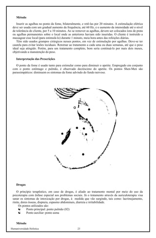 Humaniversidade Holística 23 
Método 
Inserir as agulhas no ponto da fome, bilateralmente, e retê-las por 20 minutos. A estimulação elétrica deve ser usada com um gradual aumento da frequência, até 60 Hz, e o aumento da intensidade até o nível de tolerância do cliente, por 5 a 10 minutos. Ao se remover as agulhas, devem ser colocados íons de prata ou agulhas permanentes sobre o local onde as anteriores haviam sido inseridas. O cliente é instruído a massagear esse local (para estimulá-lo) durante 1 minuto, meia hora antes das refeições diárias. 
Têm sido usados grampos cirúrgicos nesses pontos, em vez de estimulação por agulhas. Deve-se ter cautela para evitar lesões teciduais. Retornar ao tratamento a cada uma ou duas semanas, até que o peso ideal seja atingido. Porém, para um tratamento completo, bom seria continuá-lo por mais dois meses, objetivando a manutenção do peso. 
Interpretação das Prescrições 
O ponto da fome é usado tanto para estimular como para diminuir o apetite. Empregado em conjunto com o ponto estômago e pulmão, é observado decréscimo do apetite. Os pontos Shen-Men são parassimpáticos: diminuem os sintomas da fome advindo do fundo nervoso. 
Drogas 
O princípio terapêutico, em caso de drogas, é aliado ao tratamento mental por meio do uso da psicoterapia com ênfase especial aos problemas sociais. Já o tratamento através da auriculoterapia visa sanar os sintomas de intoxicação por drogas, à medida que vão surgindo, tais como: lacrimejamento, rinite, dores ósseas, dispneia, espasmo abdominais, diarreia e irritabilidade. 
Os pontos utilizados são: 
☯ 
Ponto principal: ponto pulmão (82) 
☯ 
Ponto auxiliar: ponto asma 
Método  