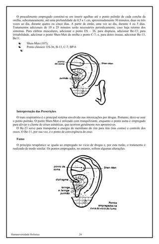 Humaniversidade Holística 24 
O procedimento empregado constitui-se em inserir agulhas até o ponto pulmão de cada concha da orelha, subcutaneamente, até uma profundidade de 0,5 a 1 cm, aproximadamente 30 minutos, duas ou três vezes ao dia, durante quatro ou cinco dias. A partir de então, uma vez ao dia, durante 4 ou 5 dias. Tratamentos adicionais de 10 a 25 minutos serão necessários periodicamente, caso haja retorno dos sintomas. Para cãibras musculares, adicionar o ponto ES – 36; para dispneia, adicionar Be-13; para irritabilidade, adicionar o ponto Shen-Men da orelha e ponto C-7; e, para dores ósseas, adicionar Be-13, Be11. 
☯ 
Shen-Men (107); 
☯ 
Ponto clássico: ES-36, B-13, C-7, BP-6 
☯ 
Interpretação das Prescrições 
O trato respiratório é o principal sistema envolvido nas intoxicações por drogas. Portanto, deve-se usar o ponto pulmão. O ponto Shen-Men é utilizado com tranquilizante, enquanto o ponto asma é empregado para aliviar o cliente de crises asmáticas, que ocorrem geralmente nos apreensivos. 
O Be-23 serve para transportar a energia do meridiano do rim para trás (nas costas) e controle dos ossos. O Be-11, por sua vez, é o ponto de convergência do osso. 
Fumo 
O princípio terapêutico se iguala ao empregado no vício de drogas e, por esta razão, o tratamento é realizado de modo similar. Os pontos empregados, no entanto, sofrem algumas alterações.  
