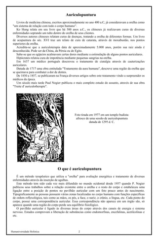 Humaniversidade Holística 2 
Auriculopuntura 
Livros de medicina chinesa, escritos aproximadamente no ano 400 a.C, já consideravam a orelha como "um sistema de relação com todo o corpo humano”. 
Ko Hung relata em seu livro que há 500 anos a.C., os chineses já realizavam curas de diversas enfermidades soprando um tubo dentro do orelha de seus clientes. 
Diversos autores chineses relatam curas de doenças, tratando a orelha de diferentes formas. Um livro de acupuntura do séc. XVI traz um relato de cura de catarata, através de moxabustão, nos pontos superiores da orelha. 
Acredita-se que a auriculoterapia data de aproximadamente 5.000 anos, porém sua raiz ainda é desconhecida. Pode ser da China, da Pérsia ou do Egito. 
Sabe-se que os egípcios acalmavam certas dores mediante a estimulação de alguns pontos auriculares. 
Hipócrates relatou cura de impotência mediante pequenas sangrias na orelha. 
Em 1637 um médico português descreveu o tratamento de ciatalgia através de cauterizações auriculares. 
Datada de 1717 uma obra entitulada "Tratamento da aura humana", descreve uma região da orelha que se queimava para combater a dor de dentes. 
De 1850 a 1857, se publicaram na França diversos artigos sobre este tratamento vindo a surpreender os médicos da época. 
Um século mais tarde Paul Nogier publicou o mais completo estudo do assunto, através de sua obra "Traite d' auriculotherapie". 
Foto tirada em 1977 em um templo budista: afresco de uma sessão de auriculopuntura datada de 1295 d. C. 
O que é auriculopuntura 
É um método terapêutico que utiliza a "orelha" para avaliação energética e tratamento de diversas enfermidades através da inserção de agulhas. 
Este método tem sido cada vez mais difundido no mundo ocidental desde 1957 quando P. Nogier publicou seus trabalhos sobre a relação existente entre a orelha e o resto do corpo e estabeleceu uma ligação entre a posição de pontos no pavilhão auricular com um feto pouco antes do nascimento. Tipograficamente as pessoas possuem várias zonas localizadas no corpo humano com funções específicas de ordem reflexológica, tais como as mãos, os pés, a face, o nariz, o crânio, a língua, etc. Cada ponto do corpo, possui uma correspondência auricular. Essa correspondência não aparece em um órgão são, só aparece quando uma região do corpo perde seu equilíbrio fisiológico. 
O pavilhão auricular é ligado às diversas áreas do corpo através dos canais de energia e sistema nervoso. Estudos comprovam a liberação de substâncias como endomorfinas, encefalinas, acetilcolinas e etc.  