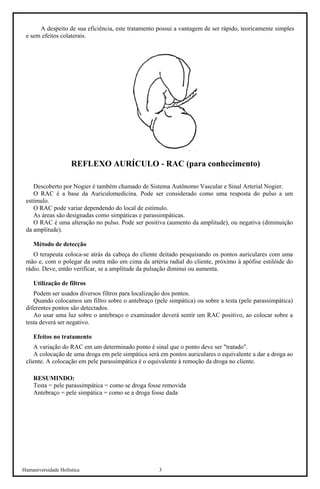 Humaniversidade Holística 3 
A despeito de sua eficiência, este tratamento possui a vantagem de ser rápido, teoricamente simples e sem efeitos colaterais. 
REFLEXO AURÍCULO - RAC (para conhecimento) 
Descoberto por Nogier é também chamado de Sistema Autônomo Vascular e Sinal Arterial Nogier. 
O RAC é a base da Auriculomedicina. Pode ser considerado como uma resposta do pulso a um estímulo. 
O RAC pode variar dependendo do local de estímulo. 
As áreas são designadas como simpáticas e parassimpáticas. 
O RAC é uma alteração no pulso. Pode ser positiva (aumento da amplitude), ou negativa (diminuição da amplitude). 
Método de detecção 
O terapeuta coloca-se atrás da cabeça do cliente deitado pesquisando os pontos auriculares com uma mão e, com o polegar da outra mão em cima da artéria radial do cliente, próximo à apófise estilóide do rádio. Deve, então verificar, se a amplitude da pulsação diminui ou aumenta. 
Utilização de filtros 
Podem ser usados diversos filtros para localização dos pontos. 
Quando colocamos um filtro sobre o antebraço (pele simpática) ou sobre a testa (pele parassimpática) diferentes pontos são detectados. 
Ao usar uma luz sobre o antebraço o examinador deverá sentir um RAC positivo, ao colocar sobre a testa deverá ser negativo. 
Efeitos no tratamento 
A variação do RAC em um determinado ponto é sinal que o ponto deve ser "tratado". 
A colocação de uma droga em pele simpática será em pontos auriculares o equivalente a dar a droga ao cliente. A colocação em pele parassimpática é o equivalente à remoção da droga no cliente. 
RESUMINDO: 
Testa = pele parassimpática = como se droga fosse removida 
Antebraço = pele simpática = como se a droga fosse dada  