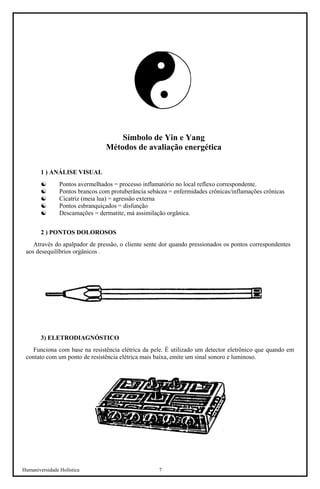 Humaniversidade Holística 7 
Símbolo de Yin e Yang 
Métodos de avaliação energética 
1 ) ANÁLISE VISUAL 
☯ 
Pontos avermelhados = processo inflamatório no local reflexo correspondente. 
☯ 
Pontos brancos com protuberância sebácea = enfermidades crônicas/inflamações crônicas 
☯ 
Cicatriz (meia lua) = agressão externa 
☯ 
Pontos esbranquiçados = disfunção 
☯ 
Descamações = dermatite, má assimilação orgânica. 
2 ) PONTOS DOLOROSOS 
Através do apalpador de pressão, o cliente sente dor quando pressionados os pontos correspondentes aos desequilíbrios orgânicos . 
3) ELETRODIAGNÓSTICO 
Funciona com base na resistência elétrica da pele. É utilizado um detector eletrônico que quando em contato com um ponto de resistência elétrica mais baixa, emite um sinal sonoro e luminoso.  
