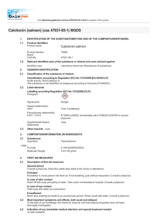 Click http://www.guidechem.com/cas-479/47931-85-1.html for suppliers of this product

Calcitonin (salmon) (cas 47931-85-1) MSDS
1.
1.1

IDENTIFICATION OF THE SUBSTANCE/MIXTURE AND OF THE COMPANY/UNDERTAKING
Product identifiers
Product name

Calcitonin salmon

Product Number
Brand
CAS-No.

1.2

:
:
:
:

T3660

Relevant identified uses of the substance or mixture and uses advised against
Identified uses

2.
2.1

47931-85-1

:

Laboratory chemicals, Manufacture of substances

HAZARDS IDENTIFICATION
Classification of the substance or mixture
Classification according to Regulation (EC) No 1272/2008 [EU-GHS/CLP]
Acute toxicity, Oral (Category 3)
This substance is not classified as dangerous according to Directive 67/548/EEC.

2.2

Label elements
Labelling according Regulation (EC) No 1272/2008 [CLP]
Pictogram
Signal word

Danger

Hazard statement(s)
H301
Precautionary statement(s)
P301 + P310

Toxic if swallowed.
IF SWALLOWED: Immediately call a POISON CENTER or doctor/
physician.
none

Supplemental Hazard
Statements

2.3

Other hazards - none

3.
3.1

COMPOSITION/INFORMATION ON INGREDIENTS
Substances
Synonyms

- T3660

4.
4.1

:

Thyrocalcitonin

Formula
Molecular Weight

:
:

C145H240N44O48S2
3.431,85 g/mol

FIRST AID MEASURES
Description of first aid measures
General advice
Consult a physician. Show this safety data sheet to the doctor in attendance.

If inhaled
If breathed in, move person into fresh air. If not breathing, give artificial respiration. Consult a physician.

In case of skin contact
Wash off with soap and plenty of water. Take victim immediately to hospital. Consult a physician.

In case of eye contact
Flush eyes with water as a precaution.

If swallowed
Never give anything by mouth to an unconscious person. Rinse mouth with water. Consult a physician.

4.2

Most important symptoms and effects, both acute and delayed
To the best of our knowledge, the chemical, physical, and toxicological properties have not been
thoroughly investigated.

4.3

Indication of any immediate medical attention and special treatment needed
no data available

 