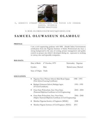 3, ADENIYI STREET ENILOLOBO, VIA TOYIN IJU ISHAGA
LAGOS, NIGERIA
PHONE 08063555222
E-MAIL OLAMOLUOLUWASEUN@YAHOO.COM
S A M U E L O L U W A S E U N O L A M O L U
PROFILE
I am a civil engineering graduate with HSE (Health Safety Environment)
certification from the Nigerian Institute of Safety Professional also have a
strong background in the area of costing, project management and quality
control on project site which I developed during my exposures to working
in various sites and reputable companies..
BIO-DATA
Date of Birth: 4th
October, 1979 Nationality: Nigerian
Gender: Male Marital status: Married
State of Origin: Ondo
EDUCATION
• Nigerian Navy Primary School, Malu Road Apapa 1988 - 1993
(First School Leaving Certificate)
• Badagry Grammar School, Badagry lagos. 1993 - 1999
(O’ level Certificate)
• Osun State Polytechnic, Iree. Osun State. 2002 – 2004
(National Diploma Certificate in Civil Engineering)
• Osun State Polytechnic, Iree. Osun State. 2006 – 2008
(Higher National Diploma Certificate in Civil Engineering)
• Member Nigerian Society of Engineers (MNSE) 2008
• Member Nigeria Institute of Civil Engineer. (NICE) 2011
 