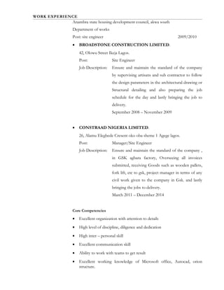 WORK EXPERIENCE
Anambra state housing development council, akwa south
Department of works
Post: site engineer 2009/2010
• BROADSTONE CONSTRUCTION LIMITED.
42, Olowu Street Ikeja Lagos.
Post: Site Engineer
Job Description: Ensure and maintain the standard of the company
by supervising artisans and sub contractor to follow
the design parameters in the architectural drawing or
Structural detailing and also preparing the job
schedule for the day and lastly bringing the job to
delivery.
September 2008 – November 2009
• CONSTRAAD NIGERIA LIMITED.
26, Alamu Elegbede Cresent oko oba sheme 1 Agege lagos.
Post: Manager/Site Engineer
Job Description: Ensure and maintain the standard of the company ,
in GSK agbara factory, Overseeing all invoices
submitted, receiving Goods such as wooden pallets,
fork lift, etc to gsk, project manager in terms of any
civil work given to the company in Gsk. and lastly
bringing the jobs to delivery.
March 2011 – December 2014
Core Competencies
• Excellent organization with attention to details
• High level of discipline, diligence and dedication
• High inter – personal skill
• Excellent communication skill
• Ability to work with teams to get result
• Excellent working knowledge of Microsoft office, Autocad, orion
structure.
 