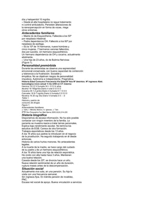 día y haloperidol 10 mg/día.
± Desde el alta hospitalaria no sigue tratamiento
ni control ambulatorio. Persisten alteraciones de
la sensopercepción en forma de voces, niega
otros síntomas.
Antecedentes familiares
± Madre dx de Esquizofrenia. Fallecida a los 50ª
por neoplasia intestinal.
± Padre dependencia OH. Fallecido a los 60ª por
neoplasia de esófago.
± Es la 10ª de 14 hermanos, nueve hombres y
cinco mujeres. 7 hermanos varones fallecidos,
dos por suicidio. Un hermano esquizofrénico.
Un hermano dependencia de OH y cocaína, actualmente
abstinente.
± Una hija de 23 años, dx de Bulimia Nerviosa
(Figura 1).
Personalidad premórbida
Durante las entrevistas se observa una expresividad
emocional conservada, con buena capacidad de contención
y tolerancia a la frustración. Sociable y
empática. No se objetivan rasgos de personalidad
impulsiva. Autónoma e independiente. Pragmática.
Historia Edad Consumo Frecuencia Vía Edad Nº ttos Nº desintox. Nº ingresos Abst.
toxicológica inicio actual 1r tto UHD en CT máxima
Heroína 19 0 0 V.fumada 34 > 3 0 0 4 años
Alcohol 16 180gr/día Diario V.oral 0 0 0 0 0
Cocaína 35 1-2 gr/día Diario V.fumada 41 1 0 0 0
Cannabis 16 6-7 cig/día Diario V.fumada 0 0 0 0 0
Nicotina 16 20 cig /día Diario V.fumada 0 0 - - 0
Tabla 1.
Historia y patrón de
consumo de drogas
Figura 1.
Antecedentes familiares
J. Valls, I. Méndez Blanco, A. Iglesias, J. Tato
216 Rev Psiquiatría Fac Med Barna 2005;32(4):214-220
Historia biográfica
Disponemos de escasa información. No ha sido posible
contactar con ningún miembro de la familia. La
paciente se muestra reacia a tratar temas personales.
Explica bajo rendimiento escolar. No termina los
estudios de EGB. Carece de otra formación.
Trabajos esporádicos desde los 13 años.
A los 16 años sus padres la introducen en el negocio
de la prostitución. Ha seguido trabajando en él desde
entonces.
Historia de varios hurtos menores. No antecedentes
legales.
A la muerte de la madre, se hace cargo del cuidado
de su padre y de un hermano esquizofrénico.
A los 19 años tiene una hija de relación esporádica.
Ha vivido con ella hasta hace 3 años. Mantienen
una buena relación.
Casada desde los 20ª, se divorcia hace un año.
Nueva relación sentimental de un año de duración,
ruptura meses antes de la descompensación.
Situación social
Actualmente vive sola, en una pensión. Su hija la
visita con una frecuencia semanal.
Sin ingresos fijos. En trámite pensión de invalidez,
PNC.
Escasa red social de apoyo. Buena vinculación a servicios
 