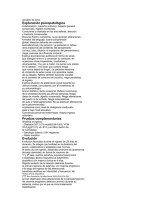 sociales de zona.
Exploración psicopatológica
Colaboradora, contacto sintónico. Aspecto general
conservado, higiene mantenida.
Consciente y orientada en las tres esferas, atención
y memoria conservadas.
Discurso fluido y coherente, no se aprecian alteraciones
formales del lenguaje, buena comprensión
global. Ideación delirante de contenido
autoreferencial y de perjuicio. La paciente no refiere
otros trastornos del contenido del pensamiento
(no eco, robo, difusión ni imposición del pensamiento);
niega vivencias de influencia corporal.
Explica alucinaciones auditivas en forma de voces
que dialogan entre sí y comentan su conducta, en
ocasiones voces imperativas, insultantes y
amenazantes, ³me van a matar, me ponen una pistola
en la cabeza´, ³me dicen que compre droga,
que nunca dejaré la droga´. La paciente relaciona
el contenido de estas voces con episodios reales
de su pasado. Refiere también ilusiones visuales
en el contexto de consumo de cocaína, niega percibirlas
al ingreso.
Explica situación de aislamiento social durante los
últimos meses, coincidiendo con el incremento de
su sintomatología.
Ánimo disfórico, llanto ocasional. Refiere incremento
de la ansiedad durante las últimas semanas. Niega
ideas de muerte. Apetito conservado. Niega alteraciones
del sueño ni de la líbido. Niega antecedentes
de auto o heteroagresividad. No se objetivan alteraciones
de la psicomotricidad.
Impresiona como nivel de inteligencia medio-alto,
pese a bajo nivel educativo.
Conciencia parcial de enfermedad. Acepta ingreso
voluntario.
Pruebas complementarias
Analítica al ingreso:
± Destaca GGT 0.75 mkat/l(0.08-0.63); VCM
32.8 pg(27-31); vit. B12 y ac fólico dentro de
la normalidad.
± Serología luética y VIH negativas.
± Resto anodino.
Evolución
Evolución favorable durante el ingreso de 28 días de
duración. Se integra con facilidad en la dinámica del
grupo, colaboradora y adaptada a las normas.
Al sexto día de ingreso, desarrolla síndrome de abstinencia
de baja intensidad, en forma de insomnio de
1ª y 2ª fase, sueños extraños, inquietud psicomotriz
e hiperfagia. Buena respuesta al tratamiento
ansiolítico con mejoría clínica en 8 días.
Rápida remisión de la ideación delirante durante
la primera semana de estancia, con mejoría progresiva
a lo largo del ingreso de las alteraciones
sensitivas auditivas en intensidad y frecuencia. No
Historia clínica psiquiátrica
217 Rev Psiquiatría Fac Med Barna 2005;32(4):214-220
se han objetivado otras alteraciones de la sensopercepción.
Se observa progresivo deterioro anímico durante su
estancia, motivo por el que se inicia tratamiento
estabilizante.
 