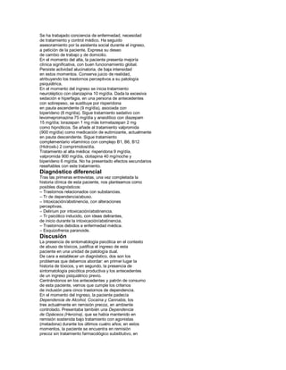 Se ha trabajado conciencia de enfermedad, necesidad
de tratamiento y control médico. Ha seguido
asesoramiento por la asistenta social durante el ingreso,
a petición de la paciente. Expresa su deseo
de cambio de trabajo y de domicilio.
En el momento del alta, la paciente presenta mejoría
clínica significativa, con buen funcionamiento global.
Persiste actividad alucinatoria, de baja intensidad
en estos momentos. Conserva juicio de realidad,
atribuyendo los trastornos perceptivos a su patología
psiquiátrica.
En el momento del ingreso se inicia tratamiento
neuroléptico con olanzapina 10 mg/día. Dada la excesiva
sedación e hiperfagia, en una persona de antecedentes
con sobrepeso, se sustituye por risperidona
en pauta ascendente (9 mg/día), asociada con
biperideno (6 mg/día). Sigue tratamiento sedativo con
levomepromazina 75 mg/día y ansiolítico con diazepam
15 mg/día; lorazepan 1 mg más lormetazepan 2 mg
como hipnóticos. Se añade al tratamiento valpromida
(900 mg/día) como medicación de eutimizante, actualmente
en pauta descendente. Sigue tratamiento
complementario vitamínico con complejo B1, B6, B12
(Hidroxil®) 2 comprimidos/día.
Tratamiento al alta médica: risperidona 9 mg/día,
valpromida 900 mg/día, clotiapina 40 mg/noche y
biperideno 6 mg/día. No ha presentado efectos secundarios
reseñables con este tratamiento.
Diagnóstico diferencial
Tras las primeras entrevistas, una vez completada la
historia clínica de esta paciente, nos planteamos como
posibles diagnósticos:
± Trastornos relacionados con substancias.
± Tr de dependencia/abuso.
± Intoxicación/abstinencia, con alteraciones
perceptivas.
± Delirium por intoxicación/abstinencia.
± Tr psicótico inducido, con ideas delirantes,
de inicio durante la intoxicación/abstinencia.
± Trastornos debidos a enfermedad médica.
± Esquizofrenia paranoide.
Discusión
La presencia de sintomatología psicótica en el contexto
de abuso de tóxicos, justifica el ingreso de esta
paciente en una unidad de patología dual.
De cara a establecer un diagnóstico, dos son los
problemas que debemos abordar: en primer lugar la
historia de tóxicos, y en segundo, la presencia de
sintomatología psicótica productiva y los antecedentes
de un ingreso psiquiátrico previo.
Centrándonos en los antecedentes y patrón de consumo
de esta paciente, vemos que cumple los criterios
de inclusión para cinco trastornos de dependencia.
En el momento del ingreso, la paciente padecía
Dependencia de Alcohol, Cocaína y Cannabis, los
tres actualmente en remisión precoz, en ambiente
controlado. Presentaba también una Dependencia
de Opiáceos (Heroína), que se había mantenido en
remisión sostenida bajo tratamiento con agonistas
(metadona) durante los últimos cuatro años; en estos
momentos, la paciente se encuentra en remisión
precoz sin tratamiento farmacológico substitutivo, en
 