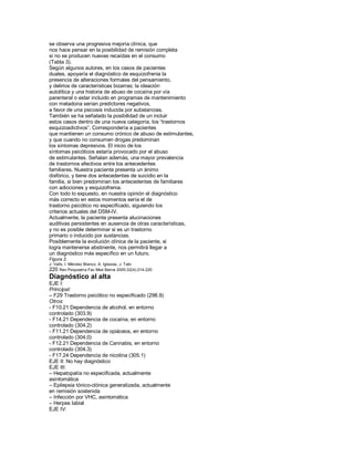 se observa una progresiva mejoría clínica, que
nos hace pensar en la posibilidad de remisión completa
si no se producen nuevas recaídas en el consumo
(Tabla 3).
Según algunos autores, en los casos de pacientes
duales, apoyaría el diagnóstico de esquizofrenia la
presencia de alteraciones formales del pensamiento,
y delirios de características bizarras; la ideación
autolítica y una historia de abuso de cocaína por vía
parenteral o estar incluido en programas de mantenimiento
con metadona serían predictores negativos,
a favor de una psicosis inducida por substancias.
También se ha señalado la posibilidad de un incluir
estos casos dentro de una nueva categoría, los ³trastornos
esquizoadictivos´. Correspondería a pacientes
que mantienen un consumo crónico de abuso de estimulantes,
y que cuando no consumen drogas predominan
los síntomas depresivos. El inicio de los
síntomas psicóticos estaría provocado por el abuso
de estimulantes. Señalan además, una mayor prevalencia
de trastornos afectivos entre los antecedentes
familiares. Nuestra paciente presenta un ánimo
disfórico, y tiene dos antecedentes de suicidio en la
familia, si bien predominan los antecedentes de familiares
con adicciones y esquizofrenia.
Con todo lo expuesto, en nuestra opinión el diagnóstico
más correcto en estos momentos sería el de
trastorno psicótico no especificado, siguiendo los
criterios actuales del DSM-IV.
Actualmente, la paciente presenta alucinaciones
auditivas persistentes en ausencia de otras características,
y no es posible determinar si es un trastorno
primario o inducido por sustancias.
Posiblemente la evolución clínica de la paciente, si
logra mantenerse abstinente, nos permitirá llegar a
un diagnóstico más específico en un futuro.
Figura 2.
J. Valls, I. Méndez Blanco, A. Iglesias, J. Tato
220 Rev Psiquiatría Fac Med Barna 2005;32(4):214-220
Diagnóstico al alta
EJE I:
Principal:
± F29 Trastorno psicótico no especificado (298.9)
Otros:
- F10.21 Dependencia de alcohol, en entorno
controlado (303.9)
- F14.21 Dependencia de cocaína, en entorno
controlado (304.2)
- F11.21 Dependencia de opiáceos, en entorno
controlado (304.0)
- F12.21 Dependencia de Cannabis, en entorno
controlado (304.3)
- F17.24 Dependencia de nicotina (305.1)
EJE II: No hay diagnóstico
EJE III:
± Hepatopatía no especificada, actualmente
asintomática
± Epilepsia tónico-clónica generalizada, actualmente
en remisión sostenida
± Infección por VHC, asintomática
± Herpes labial
EJE IV:
 