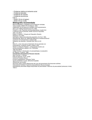± Problemas relativos al ambiente social
± Problemas laborales
± Problemas de vivienda
± Problemas económicos
EJE V:
± EEAG: 35 (en el ingreso)
± EEAG: 60 (en el alta)
Bibliografía recomendada
Manual diagnóstico y estadístico de los trastornos mentales.
Texto revisado. DSM-IV-TR. Ed Masson, 2002.
Clasificación de los trastornos mentales y del comportamiento.
CIE-10. Ed. Médica Panamericana S.A. 2000.
Farrell M. y cols. Psychosis and drug dependence: results from
a national survey of prisoners. British Journal of Psychiatry
2002; 181:393-8.
Kaplan B, Sadock V. Sinopsis de Psiquiatría. Waverly
Hispanica, S.A. 2004.
Quemada JI. Manual de entrevista psiquiátrica. Ed. ELA. 1994.
Rosenthal RN, Miner CR. Differential diagnosis of substanceinduced
psychosis and schizophrenia in patients with
substance use disorders. Schizophr Bull 1997;23:187-
93.
Rubio G. y cols. Guía para el tratamiento de los pacientes con
Esquizofrenia. Fundación Cerebro y Mente, 2002.
Shaner A, Khalsa M, Roberts L. Unrecognized cocaine use
among schizophrenic patients. Am J Psychiatry
1993;150:758-62.
Vallejo Ruiloba J. Introducción a la psicopatología y la psiquiatría
Ed. Masson, 4ª edición, 1998.
Característica Esquizofrenia Psicosis inducida
Sexo Varones ++ varones
Edad de aparición 14-25 > tardía
Comienzo Insiodoso Brusco
Primera hospitalización Temprana Tardía
Ajuste premórbido A veces, deficiente Aceptable
Alteraciones que pueden
discriminar estos cuadros Alteraciones del curso del pensamiento Alucinaciones auditivas
Antecedentes familiares Trastornos esquizofrénicos Abuso de drogas
Antecedentes personales Rasgos esquizoides de personalidad Trastornos de personalidad (antisocial o límite)
Tabla 3.
 