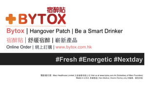 Bytox | Hangover Patch | Be a Smart Drinker
宿醉貼 | 舒緩宿醉 | 嶄新產品
Online Order | 網上訂購 | www.bytox.com.hk
#Fresh #Energetic #Nextday
獨家總代理 : Marz Healthcare Limited 天星健康有限公司 Visit us at www.bytox.com.hk (Subsidiary of Marz Founders)
Made in U.S.A. 美國製造 | Non	
  Medical,	
  Vitamin	
  Patches	
  only	
  ⾮非醫療，維他命貼
 