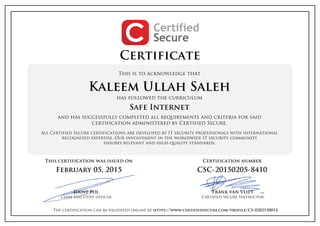 Certificate
This is to acknowledge that
Kaleem Ullah Saleh
has followed the curriculum
Safe Internet
and has successfully completed all requirements and criteria for said
certification administered by Certified Secure.
All Certified Secure certifications are developed by IT security professionals with international
recognized expertise. Our involvement in the worldwide IT security community
ensures relevant and high-quality standards.
This certification was issued on
February 05, 2015
Joost Pol
Chief executive officer
Certification number
CSC-20150205-8410
Frank van Vliet
Certified Secure Instructor
The certification can be validated online at https://www.certifiedsecure.com/profile/CS-0202150014
 