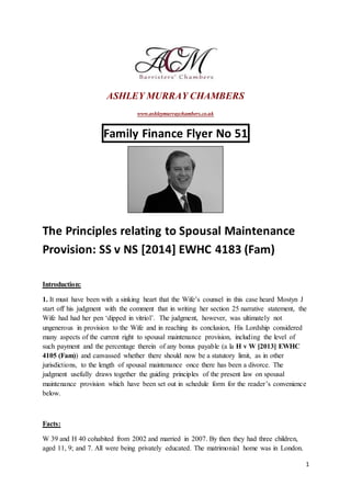 1
ASHLEY MURRAY CHAMBERS
www.ashleymurraychambers.co.uk
Family Finance Flyer No 51
The Principles relating to Spousal Maintenance
Provision: SS v NS [2014] EWHC 4183 (Fam)
Introduction:
1. It must have been with a sinking heart that the Wife’s counsel in this case heard Mostyn J
start off his judgment with the comment that in writing her section 25 narrative statement, the
Wife had had her pen ‘dipped in vitriol’. The judgment, however, was ultimately not
ungenerous in provision to the Wife and in reaching its conclusion, His Lordship considered
many aspects of the current right to spousal maintenance provision, including the level of
such payment and the percentage therein of any bonus payable (a la H v W [2013] EWHC
4105 (Fam)) and canvassed whether there should now be a statutory limit, as in other
jurisdictions, to the length of spousal maintenance once there has been a divorce. The
judgment usefully draws together the guiding principles of the present law on spousal
maintenance provision which have been set out in schedule form for the reader’s convenience
below.
Facts:
W 39 and H 40 cohabited from 2002 and married in 2007. By then they had three children,
aged 11, 9; and 7. All were being privately educated. The matrimonial home was in London.
 