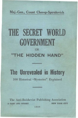 Maj.-Gen., Count Cherep-Spiridovich
THE SECRET WORLD
GOVERN ENT
OR
"THE HIDDEN HAND"
The Unrevealed in History
100 Historical "Mysteries" Explained
The Anti-Bolshevist Publishing Association
15 EAST 128th STREET NEW YORK CITY
1926
Now
 