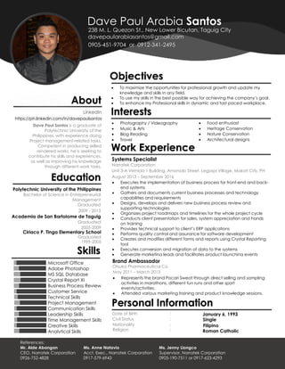https://ph.linkedin.com/in/davepaulsantos
Dave Paul Santos is a graduate of
Polytechnic University of the
Philippines, with experience doing
Project management-related tasks.
Competent in producing skilled
rendered works, he is seeking to
contribute his skills and experiences,
as well as improving his knowledge
through different work tasks.
Polytechnic University of the Philippines
Bachelor of Science in Entrepreneurial
Management
2009 - 2013
Academia de San Bartolome de Taguig
Graduated
2005-2009
Microsoft Office
Adobe Photoshop
MS SQL Database
Crystal Report XI
Business Process Review
Customer Service
Technical Skills
Project Management
Communication Skills
Leadership Skills
Time Management Skills
Creative Skills
Analytical Skills
 To maximize the opportunities for professional growth and update my
knowledge and skills in any field.
 To use my skills in the best possible way for achieving the company’s goal.
 To enhance my Professional skills in dynamic and fast paced workplace.
 Photography / Videography
 Music & Arts
 Blog Reading
 Travel
Systems Specialist
Narratek Corporation
 Food enthusiast
 Heritage Conservation
 Nature Conservation
 Architectural designs
Unit 3-A Vernida 1 Building, Amorsolo Street, Legaspi Village, Makati City, PH
August 2013 – September 2016
January 6, 1993Date of Birth
SingleCivil Status
FilipinoNationality
Roman CatholicReligion
:
:
:
:
 Executes the implementation of business process for front-end and back-
end systems
 Gathers and documents current business processes and technology
capabilities and requirements
 Designs, develops and delivers new business process review and
supporting technologies
 Organizes project roadmaps and timelines for the whole project cycle
 Conducts client presentation for sales, system appreciation and hands
on training
 Provides technical support to client’s ERP applications
 Performs quality control and assurance for software development
 Creates and modifies different forms and reports using Crystal Reporting
tool
 Executes conversion and migration of data to the systems
 Generate marketing leads and facilitates product launching events
Brand Ambassador
Otsuka Pharmaceutical Co.
May 2011 – March 2013
 Represents the brand Pocari Sweat through direct selling and sampling
activities in marathons, different fun runs and other sport
events/activities.
 Attended various marketing training and product knowledge sessions.
Ciriaco P. Tinga Elementary School
Graduated
1999-2005
Graduated
s
Dave Paul Arabia Santos
davepaularabiasantos@gmail.com
0905-451-9704 or 0912-341-2495
238 M. L. Quezon St., New Lower Bicutan, Taguig City
About
LinkedIn
Education
Skills
Objectives
Interests
Work Experience
References:
Mr. Alde Abangan Ms. Anne Natavio Ms. Jenny Liongco
CEO, Narratek Corporation Acct. Exec., Narratek Corporation Supervisor, Narratek Corporation
0926-752-4828 0917-579-6943 0905-190-7511 or 0917-623-4293
Personal Information
cvzcvz
cvz
 