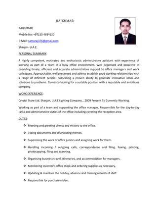 RAJKUMAR
RAJKUMAR
Mobile No: +97155 4634920
E-Mail: samyraj376@gmail.com
Sharjah- U.A.E.
PERSONAL SUMMARY:
A highly competent, motivated and enthusiastic administrative assistant with experience of
working as part of a team in a busy office environment. Well organised and proactive in
providing timely, efficient and accurate administrative support to office managers and work
colleagues. Approachable, well presented and able to establish good working relationships with
a range of different people. Possessing a proven ability to generate innovative ideas and
solutions to problems. Currently looking for a suitable position with a reputable and ambitious
company.
WORK EXPERIENCE:
Crystal Store Ltd. Sharjah, U.A.E Lighting Company….2009 Present To Currently Working.
Working as part of a team and supporting the office manager. Responsible for the day-to-day
tasks and administrative duties of the office including covering the reception area.
DUTIES:
 Meeting and greeting clients and visitors to the office.
 Typing documents and distributing memos.
 Supervising the work of office juniors and assigning work for them.
 Handling incoming / outgoing calls, correspondence and filing. Faxing, printing,
photocopying, filing and scanning.
 Organising business travel, itineraries, and accommodation for managers.
 Monitoring inventory, office stock and ordering supplies as necessary.
 Updating & maintain the holiday, absence and training records of staff.
 Responsible for purchase orders.
 