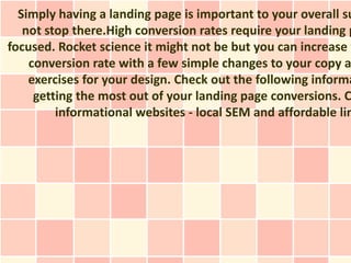 Simply having a landing page is important to your overall su
   not stop there.High conversion rates require your landing p
focused. Rocket science it might not be but you can increase y
    conversion rate with a few simple changes to your copy a
    exercises for your design. Check out the following informa
     getting the most out of your landing page conversions. C
         informational websites - local SEM and affordable lin
 