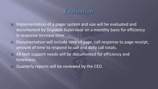  Implementation of a pager system and use will be evaluated and
documented by Dispatch Supervisor on a monthly basis for efficiency
in response increase time.
 Documentation will include time of page, call response to page receipt,
amount of time to respond to call and daily call totals.
 All tech support needs will be documented for efficiency and
timeliness.
 Quarterly reports will be reviewed by the CEO.
 