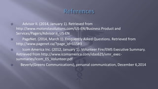  Advisor II. (2014, January 1). Retrieved from
http://www.motorolasolutions.com/US-EN/Business Product and
Services/Pagers/Advisor II_US-EN
 PageNet. (2014, March 1). Frequently Asked Questions. Retrieved from
http://www.pagenet.ca/?page_id=115#3
 Icom America Inc. (2012, January 1). Volunteer Fire/EMS Executive Summary.
Retrieved from http://www.icomamerica.com/idas625/vmr_exec-
summaries/Icom_ES_Volunteer.pdf
 Beverly(Greens Communications), personal communication, December 6,2014
 