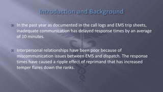  In the past year as documented in the call logs and EMS trip sheets,
inadequate communication has delayed response times by an average
of 10 minutes.
 Interpersonal relationships have been poor because of
miscommunication issues between EMS and dispatch. The response
times have caused a ripple effect of reprimand that has increased
temper flares down the ranks.
 