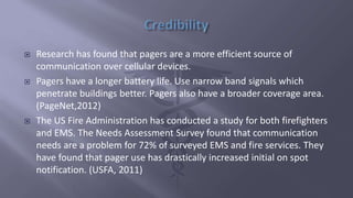 Research has found that pagers are a more efficient source of
communication over cellular devices.
 Pagers have a longer battery life. Use narrow band signals which
penetrate buildings better. Pagers also have a broader coverage area.
(PageNet,2012)
 The US Fire Administration has conducted a study for both firefighters
and EMS. The Needs Assessment Survey found that communication
needs are a problem for 72% of surveyed EMS and fire services. They
have found that pager use has drastically increased initial on spot
notification. (USFA, 2011)
 