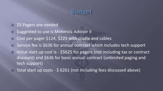  25 Pagers are needed
 Suggested to use is Motorola Advisor II
 Cost per pager $124, $225 with cradle and cables
 Service fee is $636 for annual contract which includes tech support
 Initial start up cost is - $5625 for pagers (not including tax or contract
discount) and $636 for basic annual contract (unlimited paging and
tech support)
 Total start up costs - $ 6261 (not including fees discussed above)
 