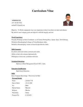 Curriculum Vitae
ANSHAD.T.H
+971 50 903 9252
anshad211@gmail.com
Objective : To Work in pragmatic way in an organization where I can show my talent and enhance
My skills to meet company goals and objective with full integrity and zest.
Work Experience:
Presently Working As Sales Coordinator at Al Tameer Printing Press, Ajman. Since 2014 February.
Worked as Housekeeping In charge at Tristar Residency, India.
Worked as Housekeeping trainee at Great Escapes Resorts, India.
Skills Summary
Excellent verbal and written communication skills.
Ability to deal with costumer diplomatically.
Willingness to learn and coordinate with team.
Technical Educations
Diploma in Hotel Management From I I M S . India.
Education Qualification
High School Education.
Skills
Basic Computer Knowledge : Word ,Excel & Mail
Personal Details
Name : Anshad .T.H
Date of Birth : 15-10-1990
Sex : Male
Marital Status : Married
Religion : Muslim
Nationality : Indian
Passport No. : L 5424451
 