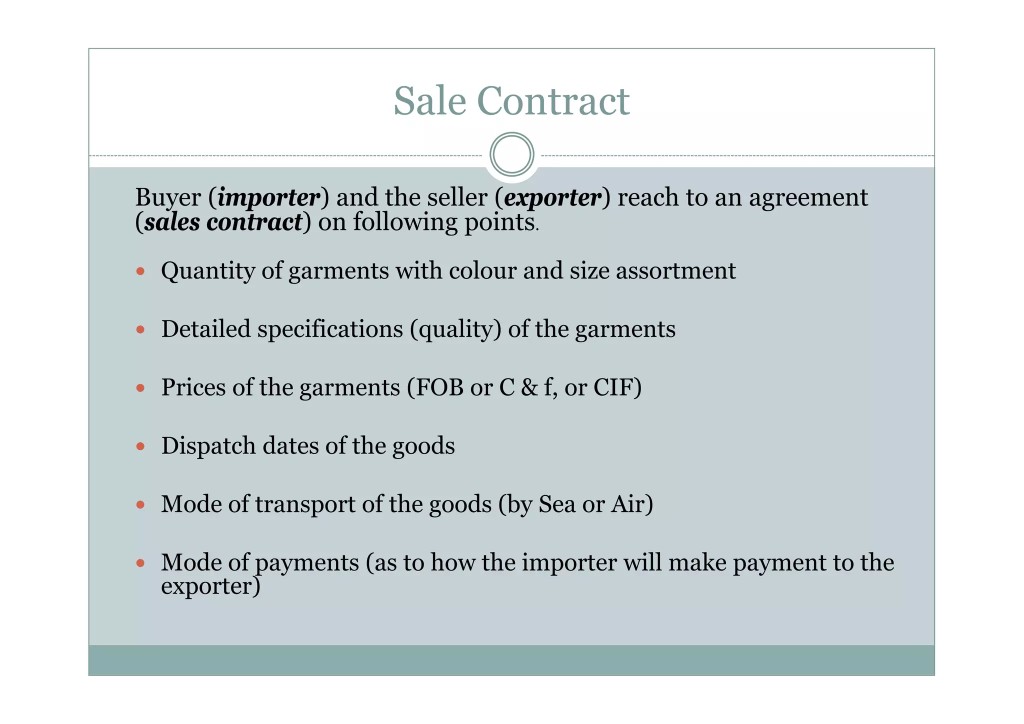 Sale Contract 
Buyer (importer) and the seller (exporter) reach to an agreement 
(sales contract) on following points. 
y Quantity of garments with colour and size assortment 
y Detailed specifications (quality) of the garments 
y Prices of the garments (FOB or C & f, or CIF) 
y Dispatch dates of the goods 
y Mode of transport of the goods (by Sea or Air) 
y Mode of payments (as to how the importer will make payment to the 
exporter) 
 