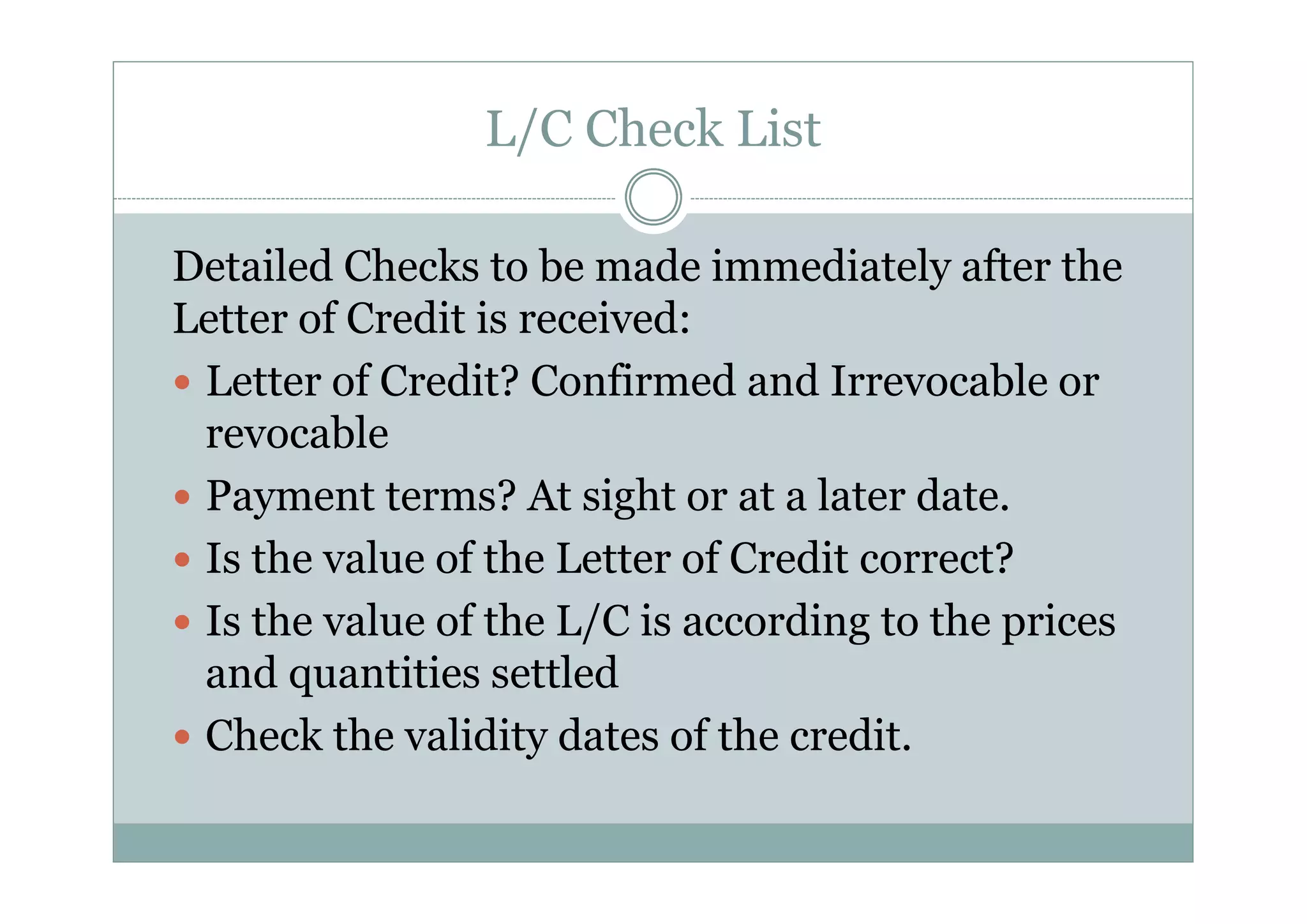 L/C Check List 
Detailed Checks to be made immediately after the 
Letter of Credit is received: 
y Letter of Credit? Confirmed and Irrevocable or 
revocable 
y Payment terms? At sight or at a later date. 
y Is the value of the Letter of Credit correct? 
y Is the value of the L/C is according to the prices 
and quantities settled 
y Check the validity dates of the credit. 
 