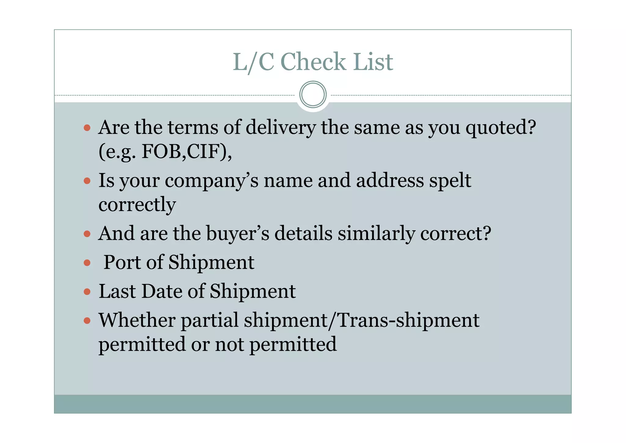 L/C Check List 
y Are the terms of delivery the same as you quoted? 
(e.g. FOB,CIF), 
y Is your company’s name and address spelt 
correctly 
y And are the buyer’s details similarly correct? 
y Port of Shipment 
y Last Date of Shipment 
y Whether partial shipment/Trans-shipment 
permitted or not permitted 
 