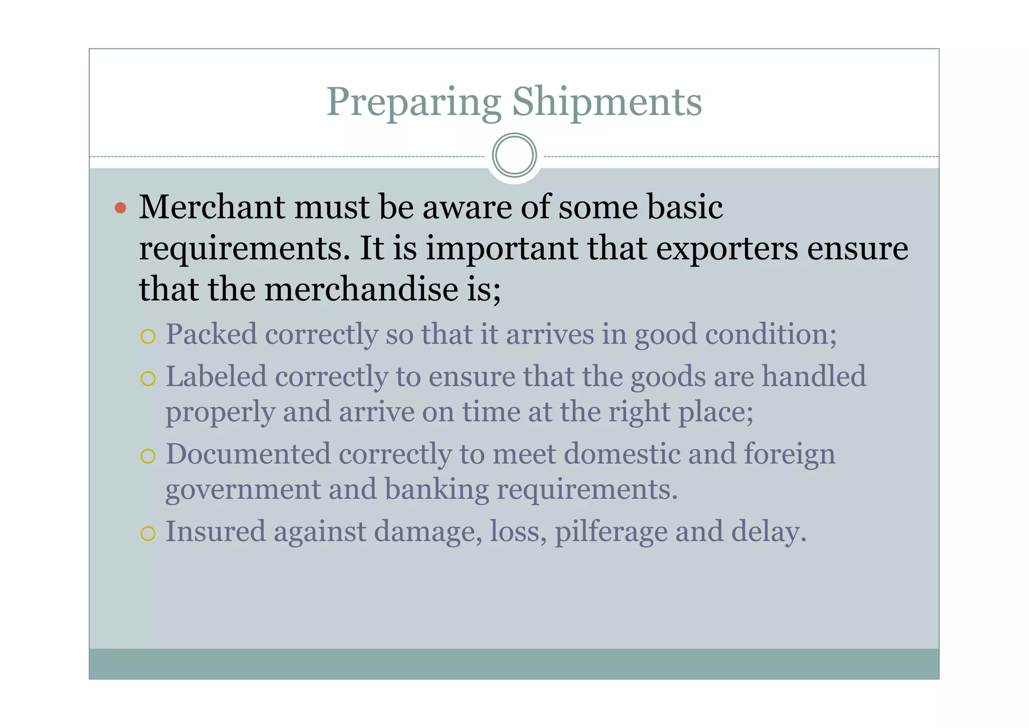 Preparing Shipments 
y Merchant must be aware of some basic 
requirements. It is important that exporters ensure 
that the merchandise is; 
{ Packed correctly so that it arrives in good condition; 
{ Labeled correctly to ensure that the goods are handled 
properly and arrive on time at the right place; 
{ Documented correctly to meet domestic and foreign 
government and banking requirements. 
{ Insured against damage, loss, pilferage and delay. 
 