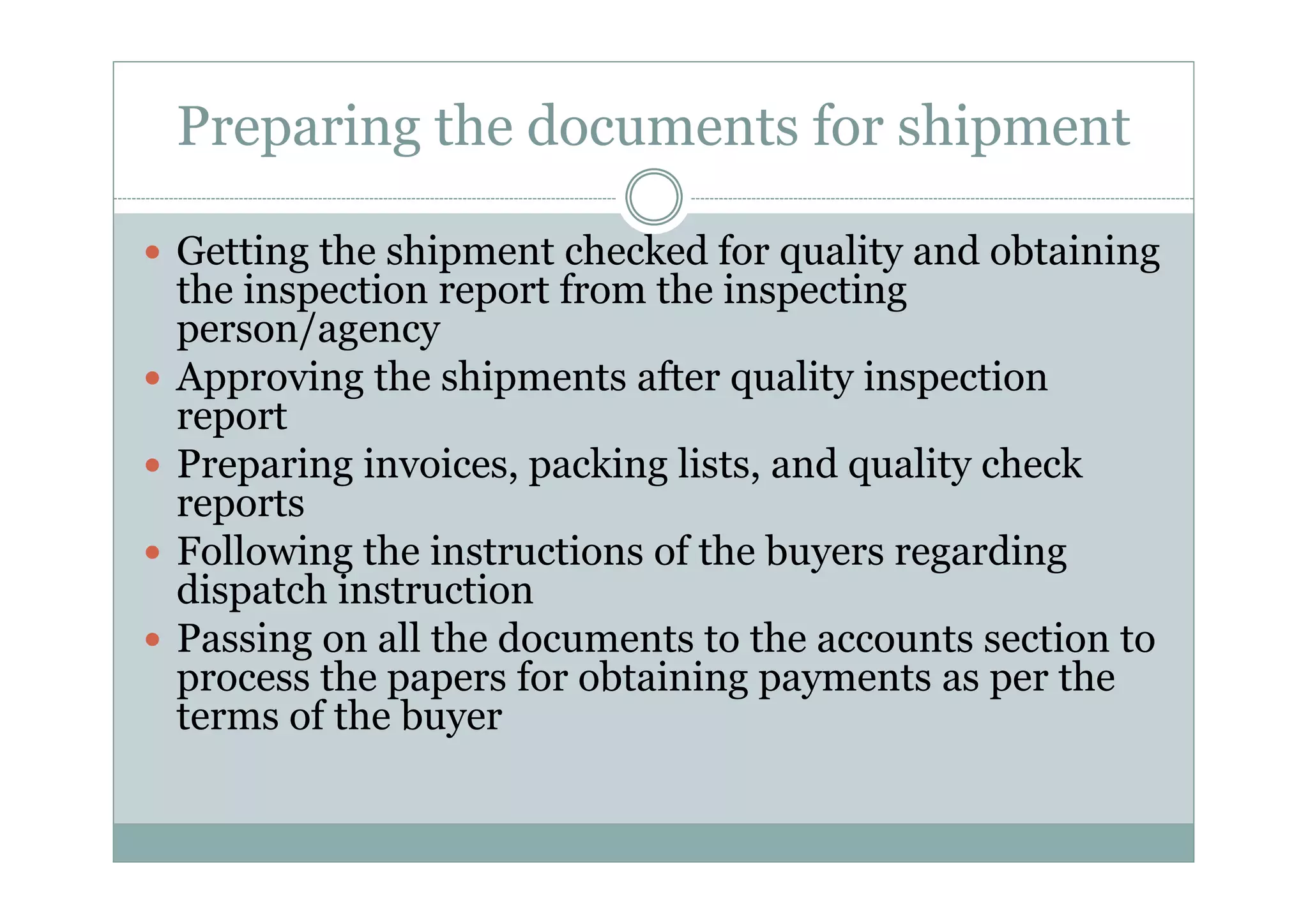 Preparing the documents for shipment 
y Getting the shipment checked for quality and obtaining 
the inspection report from the inspecting 
person/agency 
y Approving the shipments after quality inspection 
report 
y Preparing invoices, packing lists, and quality check 
reports 
y Following the instructions of the buyers regarding 
dispatch instruction 
y Passing on all the documents to the accounts section to 
process the papers for obtaining payments as per the 
terms of the buyer 
 