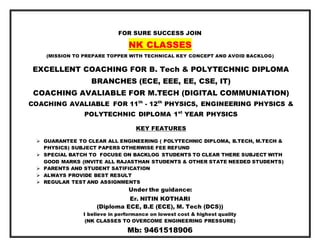 FOR SURE SUCCESS JOIN
NK CLASSES
(MISSION TO PREPARE TOPPER WITH TECHNICAL KEY CONCEPT AND AVOID BACKLOG)
EXCELLENT COACHING FOR B. Tech & POLYTECHNIC DIPLOMA
BRANCHES (ECE, EEE, EE, CSE, IT)
COACHING AVALIABLE FOR M.TECH (DIGITAL COMMUNIATION)
COACHING AVALIABLE FOR 11th
- 12th
PHYSICS, ENGINEERING PHYSICS &
POLYTECHNIC DIPLOMA 1st
YEAR PHYSICS
KEY FEATURES
 GUARANTEE TO CLEAR ALL ENGINEERING ( POLYTECHNIC DIPLOMA, B.TECH, M.TECH &
PHYSICS) SUBJECT PAPERS OTHERWISE FEE REFUND
 SPECIAL BATCH TO FOCUSE ON BACKLOG STUDENTS TO CLEAR THERE SUBJECT WITH
GOOD MARKS (INVITE ALL RAJASTHAN STUDENTS & OTHER STATE NEEDED STUDENTS)
 PARENTS AND STUDENT SATIFICATION
 ALWAYS PROVIDE BEST RESULT
 REGULAR TEST AND ASSIGNMENTS
Under the guidance:
Er. NITIN KOTHARI
(Diploma ECE, B.E (ECE), M. Tech (DCS))
I believe in performance on lowest cost & highest quality
(NK CLASSES TO OVERCOME ENGINEERING PRESSURE)
Mb: 9461518906
 