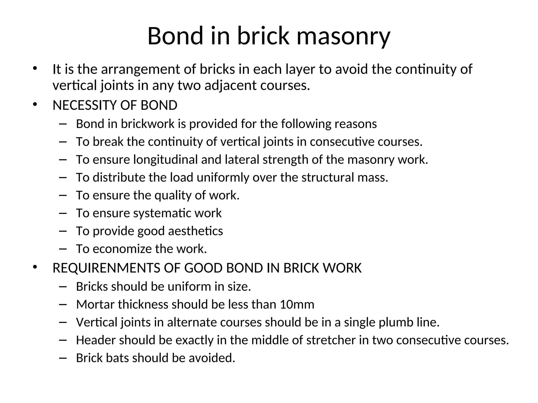 Bond in brick masonry
• It is the arrangement of bricks in each layer to avoid the continuity of
vertical joints in any two adjacent courses.
• NECESSITY OF BOND
– Bond in brickwork is provided for the following reasons
– To break the continuity of vertical joints in consecutive courses.
– To ensure longitudinal and lateral strength of the masonry work.
– To distribute the load uniformly over the structural mass.
– To ensure the quality of work.
– To ensure systematic work
– To provide good aesthetics
– To economize the work.
• REQUIRENMENTS OF GOOD BOND IN BRICK WORK
– Bricks should be uniform in size.
– Mortar thickness should be less than 10mm
– Vertical joints in alternate courses should be in a single plumb line.
– Header should be exactly in the middle of stretcher in two consecutive courses.
– Brick bats should be avoided.
 
