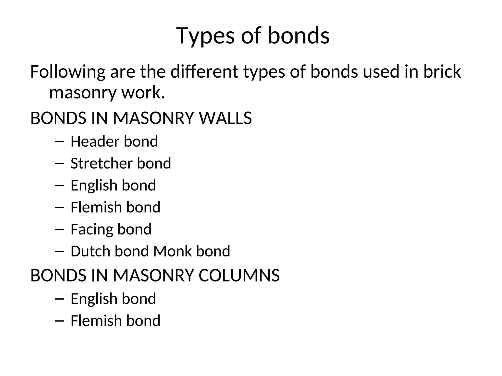 Types of bonds
Following are the different types of bonds used in brick
masonry work.
BONDS IN MASONRY WALLS
– Header bond
– Stretcher bond
– English bond
– Flemish bond
– Facing bond
– Dutch bond Monk bond
BONDS IN MASONRY COLUMNS
– English bond
– Flemish bond
 