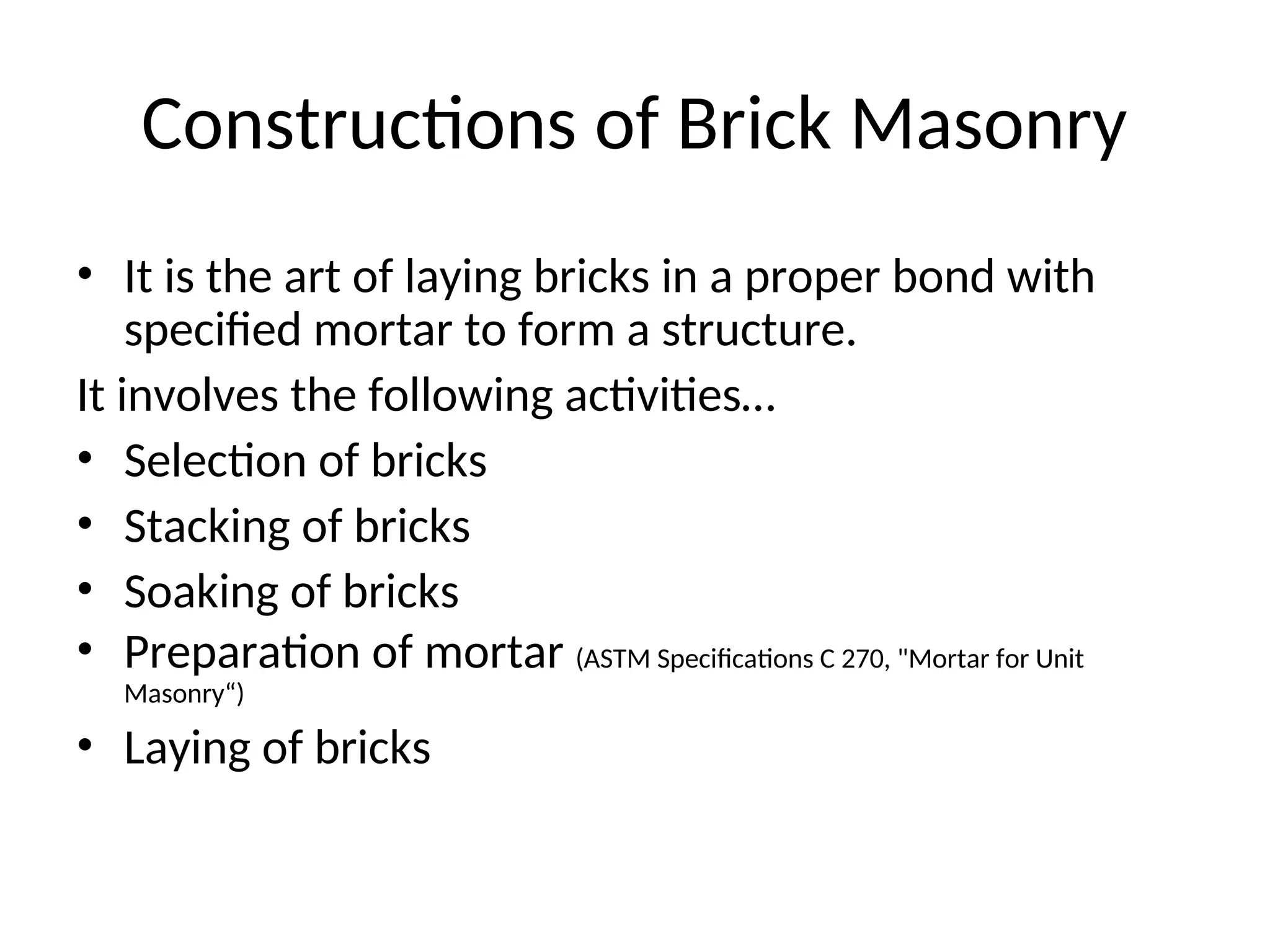 Constructions of Brick Masonry
• It is the art of laying bricks in a proper bond with
specified mortar to form a structure.
It involves the following activities…
• Selection of bricks
• Stacking of bricks
• Soaking of bricks
• Preparation of mortar (ASTM Specifications C 270, "Mortar for Unit
Masonry“)
• Laying of bricks
 