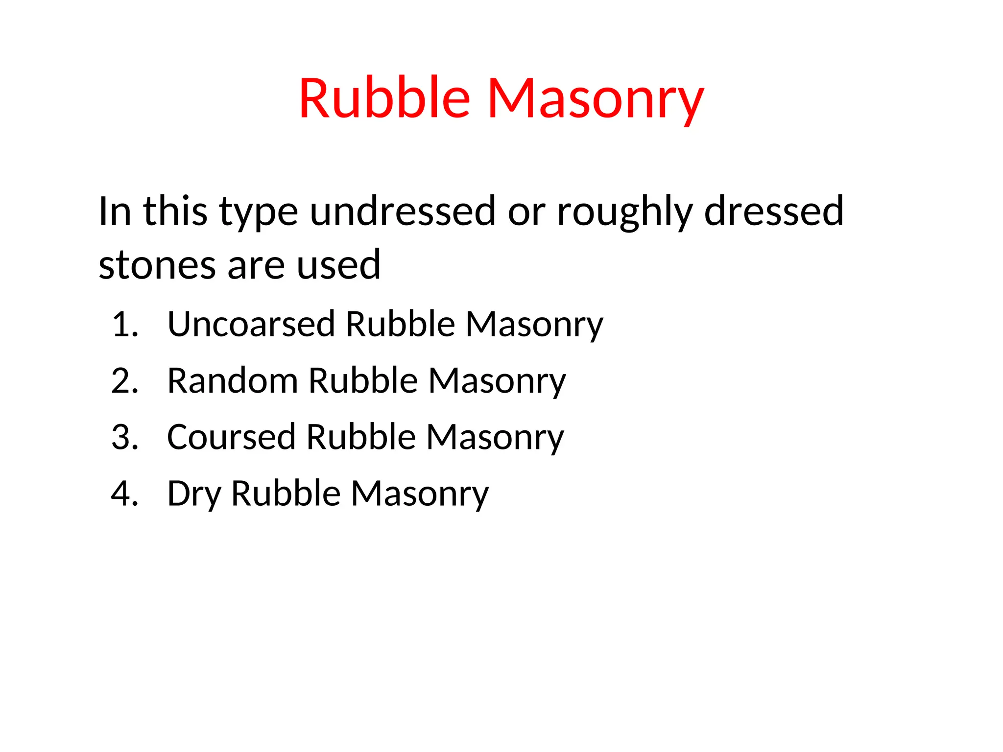 Rubble Masonry
In this type undressed or roughly dressed
stones are used
1. Uncoarsed Rubble Masonry
2. Random Rubble Masonry
3. Coursed Rubble Masonry
4. Dry Rubble Masonry
 