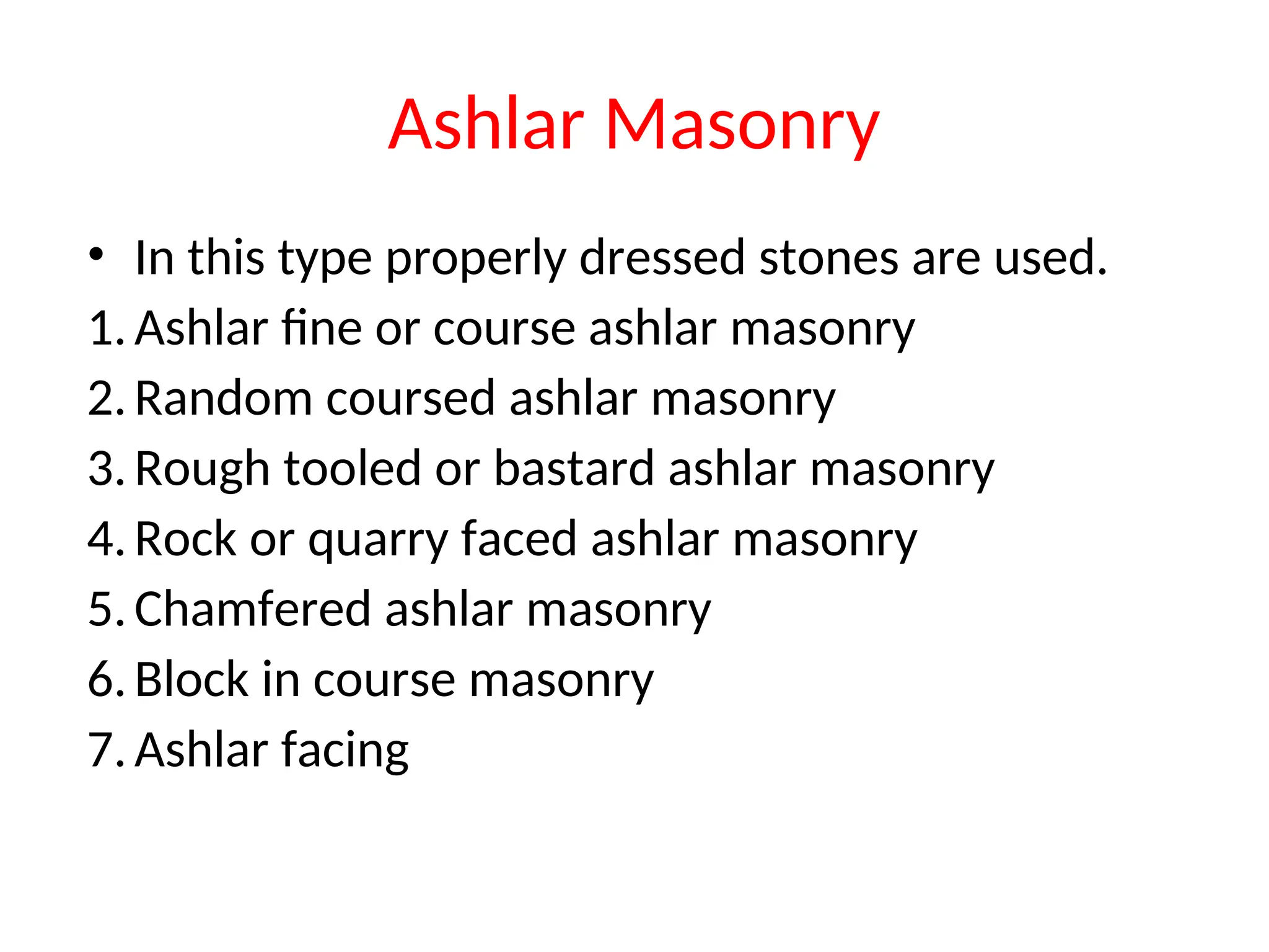 Ashlar Masonry
• In this type properly dressed stones are used.
1.Ashlar fine or course ashlar masonry
2.Random coursed ashlar masonry
3.Rough tooled or bastard ashlar masonry
4.Rock or quarry faced ashlar masonry
5.Chamfered ashlar masonry
6.Block in course masonry
7.Ashlar facing
 