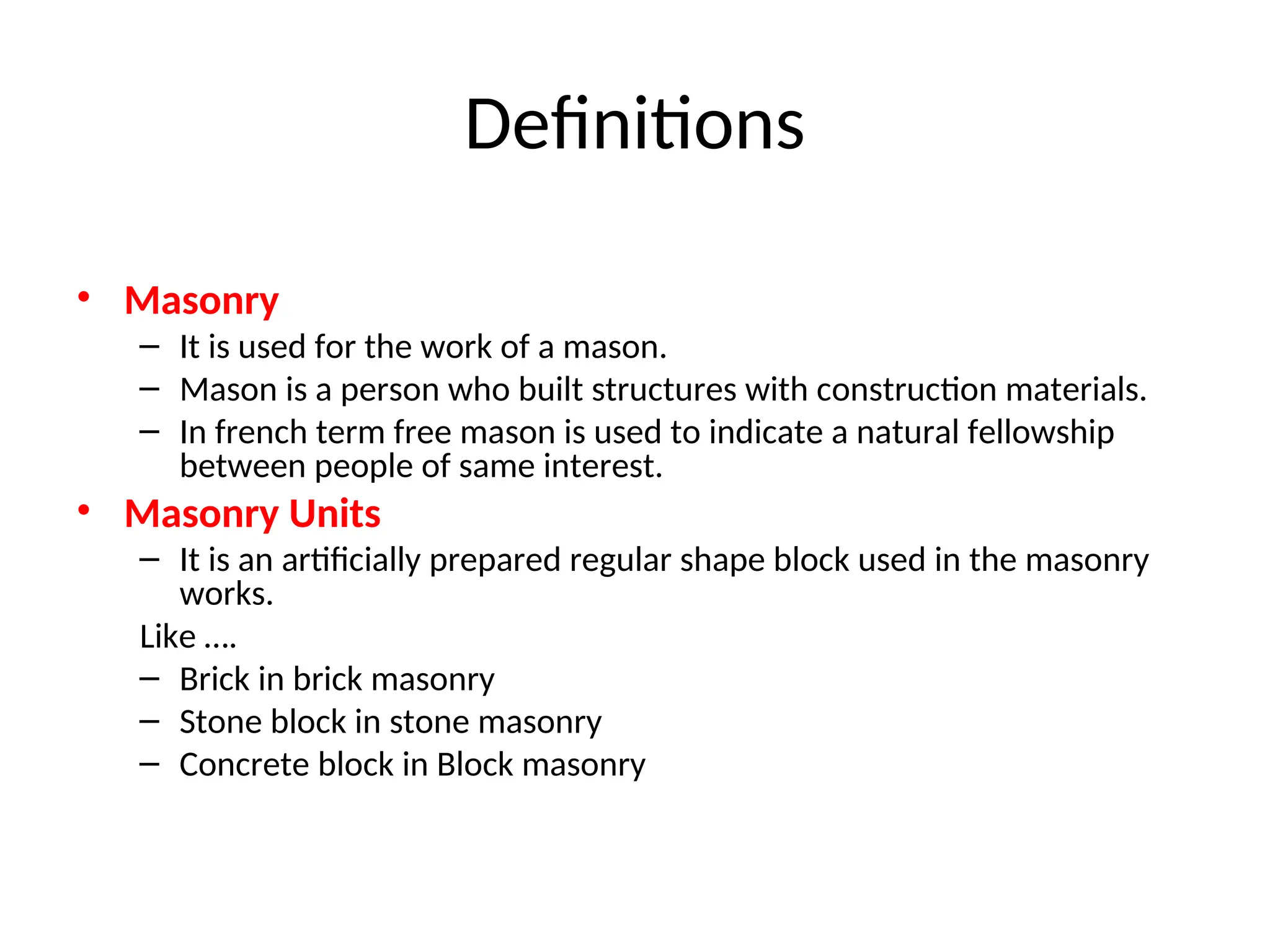 Definitions
• Masonry
– It is used for the work of a mason.
– Mason is a person who built structures with construction materials.
– In french term free mason is used to indicate a natural fellowship
between people of same interest.
• Masonry Units
– It is an artificially prepared regular shape block used in the masonry
works.
Like ….
– Brick in brick masonry
– Stone block in stone masonry
– Concrete block in Block masonry
 
