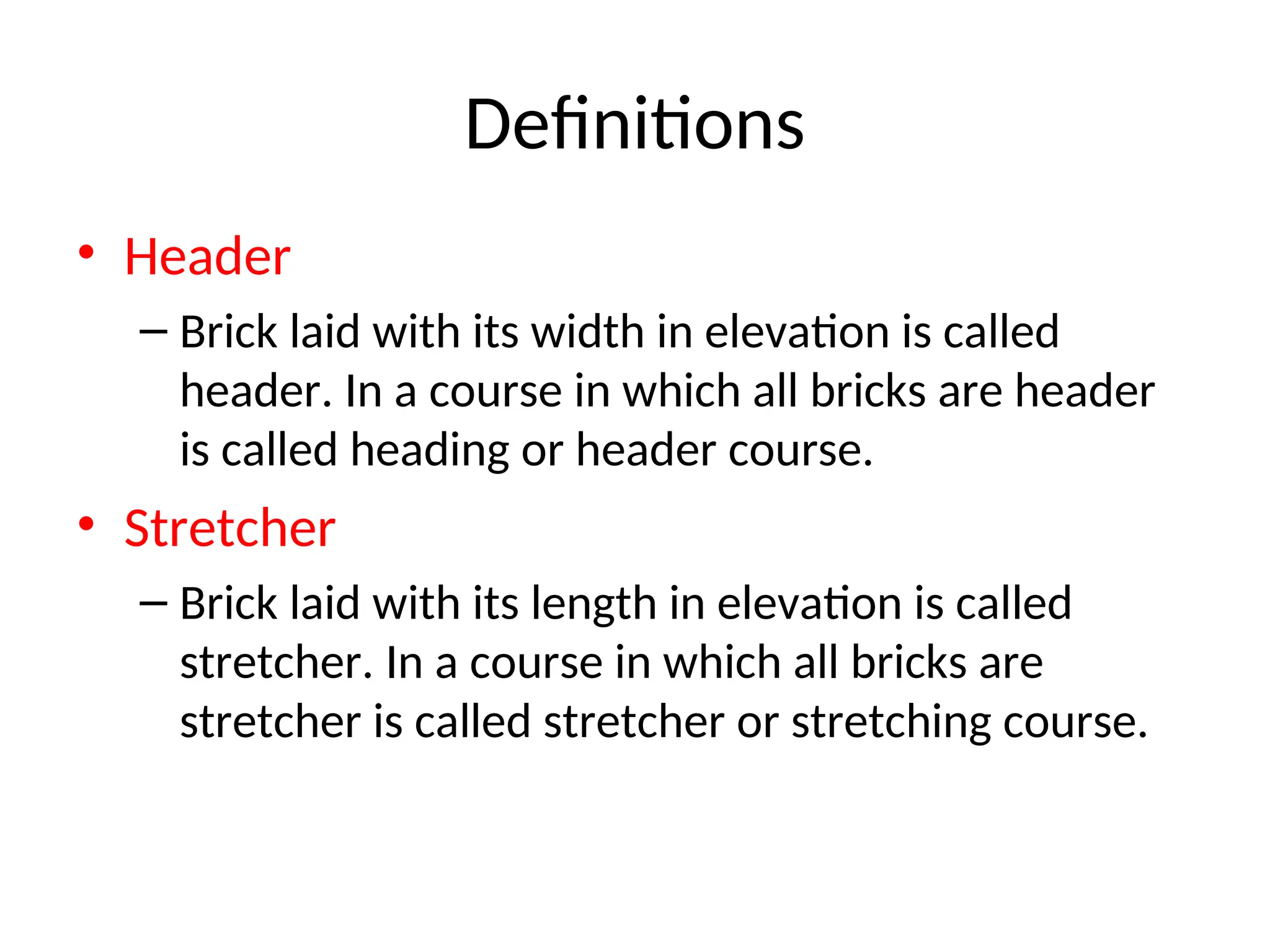 Definitions
• Header
– Brick laid with its width in elevation is called
header. In a course in which all bricks are header
is called heading or header course.
• Stretcher
– Brick laid with its length in elevation is called
stretcher. In a course in which all bricks are
stretcher is called stretcher or stretching course.
 