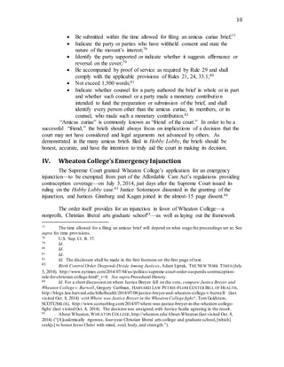10
 Be submitted within the time allowed for filing an amicus curiae brief;77
 Indicate the party or parties who have withheld consent and state the
nature of the movant’s interest;78
 Identify the party supported or indicate whether it suggests affirmance or
reversal on the cover;79
 Be accompanied by proof of service as required by Rule 29 and shall
comply with the applicable provisions of Rules 21, 24, 33.1;80
 Not exceed 1,500 words;81
 Indicate whether counsel for a party authored the brief in whole or in part
and whether such counsel or a party made a monetary contribution
intended to fund the preparation or submission of the brief, and shall
identify every person other than the amicus curiae, its members, or its
counsel, who made such a monetary contribution.82
“Amicus curiae” is commonly known as “friend of the court.” In order to be a
successful “friend,” the briefs should always focus on implications of a decision that the
court may not have considered and legal arguments not advanced by others. As
demonstrated in the many amicus briefs filed in Hobby Lobby, the briefs should be
honest, accurate, and have the intention to truly aid the court in making its decision.
IV. Wheaton College’s Emergency Injunction
The Supreme Court granted Wheaton College’s application for an emergency
injunction—to be exempted from part of the Affordable Care Act’s regulations providing
contraception coverage—on July 3, 2014, just days after the Supreme Court issued its
ruling on the Hobby Lobby case.83 Justice Sotomayor dissented in the granting of the
injunction, and Justices Ginsburg and Kagan joined in the almost-15 page dissent.84
The order itself provides for an injunction in favor of Wheaton College—a
nonprofit, Christian liberal arts graduate school85—as well as laying out the framework
77 The time allowed for a filing an amicus brief will depend on what stage the proceedings are at; See
supra for time provisions.
78 U.S. Sup. Ct. R. 37.
79 Id.
80 Id.
81 Id.
82 Id. The disclosure shall be made in the first footnote on the first page of text.
83 Birth Control Order DeependsDivide Among Justices, Adam Liptak, THE NEW YORK TIMES (July
3, 2014), http://www.nytimes.com/2014/07/04/us/politics/supreme-court-order-suspends-contraception-
rule-for-christian-college.html?_r=0. See supra Procedural History.
84 Id. For a short discussion on where Justice Breyer fell on the vote, compare Justice Breyer and
Wheaton College v. Burwell, Gregory Curfman, HARVARD LAW PETRIE-FLOM CENTER BILL OF HEALTH,
http://blogs.law.harvard.edu/billofhealth/2014/07/08/justice-breyer-and-wheaton-college-v-burwell/ (last
visited Oct. 8, 2014) with Where was Justice Breyer in the Wheaton College fight?, Tom Goldstein,
SCOTUSBLOG, http://www.scotusblog.com/2014/07/where-was-justice-breyer-in-the-wheaton-college-
fight/ (last visited Oct. 8, 2014). The decision was unsigned,with Justice Scalia agreeing in the result.
85 About Wheaton, WHEATON COLLEGE,http://wheaton.edu/About-Wheaton (last visited Oct. 8,
2014) (“[A]cademically rigorous, four-year Christian liberal arts college and graduate school, [which]
seek[s] to honorJesus Christ with mind, soul, body,and strength.”).
 