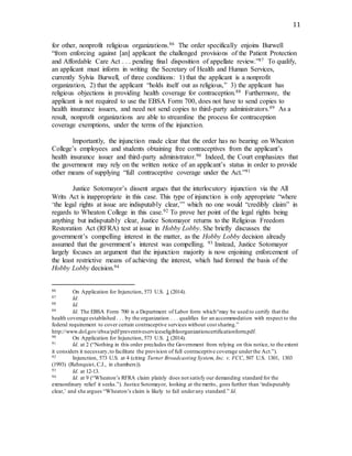 11
for other, nonprofit religious organizations.86 The order specifically enjoins Burwell
“from enforcing against [an] applicant the challenged provisions of the Patient Protection
and Affordable Care Act . . . pending final disposition of appellate review.”87 To qualify,
an applicant must inform in writing the Secretary of Health and Human Services,
currently Sylvia Burwell, of three conditions: 1) that the applicant is a nonprofit
organization, 2) that the applicant “holds itself out as religious,” 3) the applicant has
religious objections in providing health coverage for contraception.88 Furthermore, the
applicant is not required to use the EBSA Form 700, does not have to send copies to
health insurance issuers, and need not send copies to third-party administrators.89 As a
result, nonprofit organizations are able to streamline the process for contraception
coverage exemptions, under the terms of the injunction.
Importantly, the injunction made clear that the order has no bearing on Wheaton
College’s employees and students obtaining free contraceptives from the applicant’s
health insurance issuer and third-party administrator.90 Indeed, the Court emphasizes that
the government may rely on the written notice of an applicant’s status in order to provide
other means of supplying “full contraceptive coverage under the Act.”91
Justice Sotomayor’s dissent argues that the interlocutory injunction via the All
Writs Act is inappropriate in this case. This type of injunction is only appropriate “where
‘the legal rights at issue are indisputably clear,’” which no one would “credibly claim” in
regards to Wheaton College in this case.92 To prove her point of the legal rights being
anything but indisputably clear, Justice Sotomayor returns to the Religious Freedom
Restoration Act (RFRA) test at issue in Hobby Lobby. She briefly discusses the
government’s compelling interest in the matter, as the Hobby Lobby decision already
assumed that the government’s interest was compelling. 93 Instead, Justice Sotomayor
largely focuses an argument that the injunction majority is now enjoining enforcement of
the least restrictive means of achieving the interest, which had formed the basis of the
Hobby Lobby decision.94
86 On Application for Injunction, 573 U.S. 1 (2014).
87 Id.
88 Id.
89 Id. The EBSA Form 700 is a Department of Labor form which“may be used to certify that the
health coverage established . . . by the organization . . . qualifies for an accommodation with respect to the
federal requirement to cover certain contraceptive services without cost sharing.”
http://www.dol.gov/ebsa/pdf/preventiveserviceseligibleorganizationcertificationform.pdf.
90 On Application for Injunction, 573 U.S. 1 (2014).
91 Id. at 2 (“Nothing in this order precludes the Government from relying on this notice, to the extent
it considers it necessary,to facilitate the provision of full contraceptive coverage underthe Act.”).
92 Injunction, 573 U.S. at 4 (citing Turner Broadcasting System, Inc. v. FCC, 507 U.S. 1301, 1303
(1993) (Rehnquist, C.J., in chambers)).
93 Id. at 12-13.
94 Id. at 9 (“Wheaton’s RFRA claim plainly does not satisfy our demanding standard for the
extraordinary relief it seeks.”). Justice Sotomayor, looking at the merits, goes further than ‘indisputably
clear,’ and she argues “Wheaton’s claim is likely to fail underany standard.” Id.
 